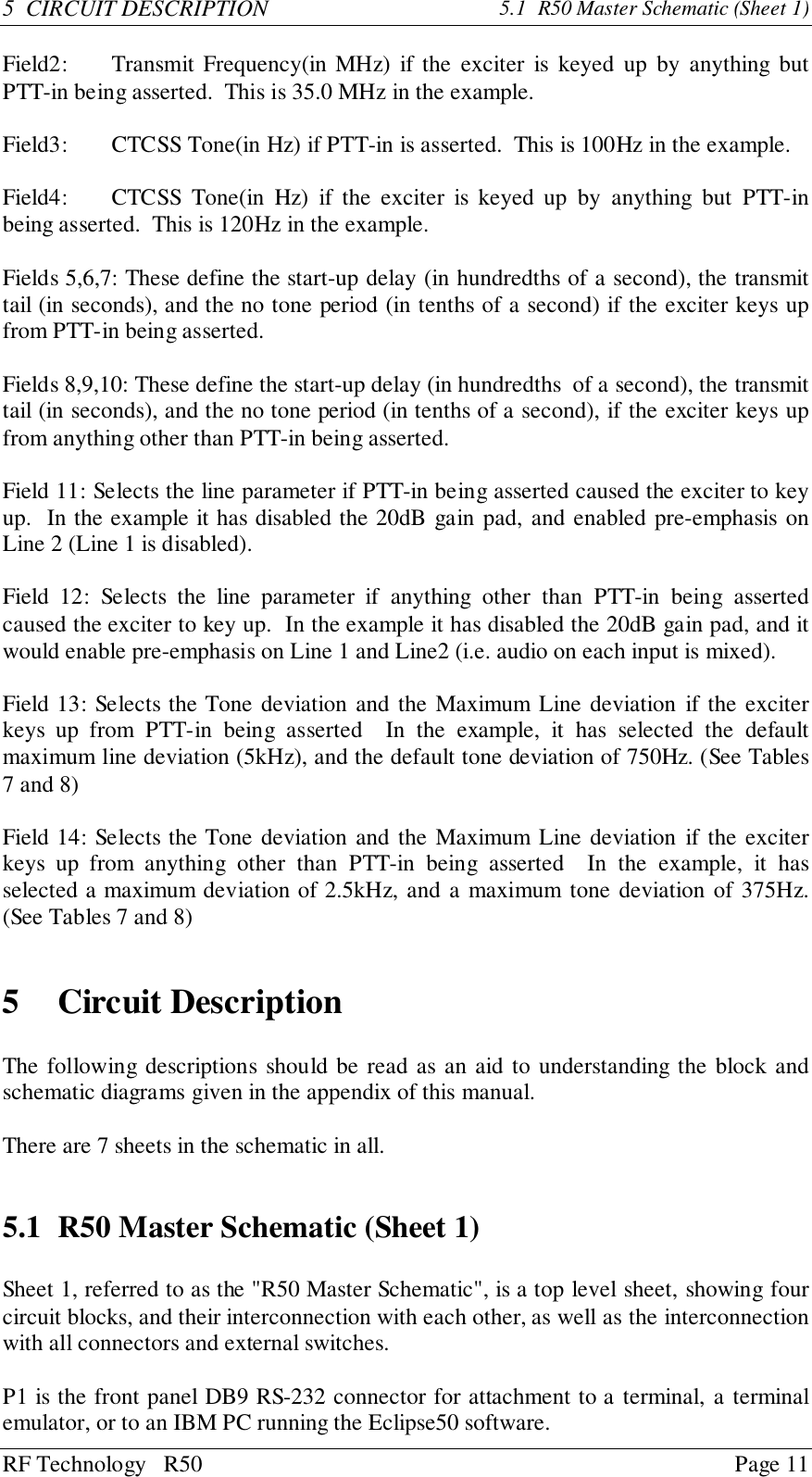 RF Technology   R50 Page 115  CIRCUIT DESCRIPTION 5.1  R50 Master Schematic (Sheet 1)Field2: Transmit Frequency(in MHz) if the exciter is keyed up by anything butPTT-in being asserted.  This is 35.0 MHz in the example.Field3: CTCSS Tone(in Hz) if PTT-in is asserted.  This is 100Hz in the example.Field4: CTCSS Tone(in Hz) if the exciter is keyed up by anything but PTT-inbeing asserted.  This is 120Hz in the example.Fields 5,6,7: These define the start-up delay (in hundredths of a second), the transmittail (in seconds), and the no tone period (in tenths of a second) if the exciter keys upfrom PTT-in being asserted.Fields 8,9,10: These define the start-up delay (in hundredths  of a second), the transmittail (in seconds), and the no tone period (in tenths of a second), if the exciter keys upfrom anything other than PTT-in being asserted.Field 11: Selects the line parameter if PTT-in being asserted caused the exciter to keyup.  In the example it has disabled the 20dB gain pad, and enabled pre-emphasis onLine 2 (Line 1 is disabled).Field 12: Selects the line parameter if anything other than PTT-in being assertedcaused the exciter to key up.  In the example it has disabled the 20dB gain pad, and itwould enable pre-emphasis on Line 1 and Line2 (i.e. audio on each input is mixed).Field 13: Selects the Tone deviation and the Maximum Line deviation if the exciterkeys up from PTT-in being asserted  In the example, it has selected the defaultmaximum line deviation (5kHz), and the default tone deviation of 750Hz. (See Tables7 and 8)Field 14: Selects the Tone deviation and the Maximum Line deviation if the exciterkeys up from anything other than PTT-in being asserted  In the example, it hasselected a maximum deviation of 2.5kHz, and a maximum tone deviation of 375Hz.(See Tables 7 and 8)5 Circuit DescriptionThe following descriptions should be read as an aid to understanding the block andschematic diagrams given in the appendix of this manual.There are 7 sheets in the schematic in all.5.1 R50 Master Schematic (Sheet 1)Sheet 1, referred to as the &quot;R50 Master Schematic&quot;, is a top level sheet, showing fourcircuit blocks, and their interconnection with each other, as well as the interconnectionwith all connectors and external switches.P1 is the front panel DB9 RS-232 connector for attachment to a terminal, a terminalemulator, or to an IBM PC running the Eclipse50 software.