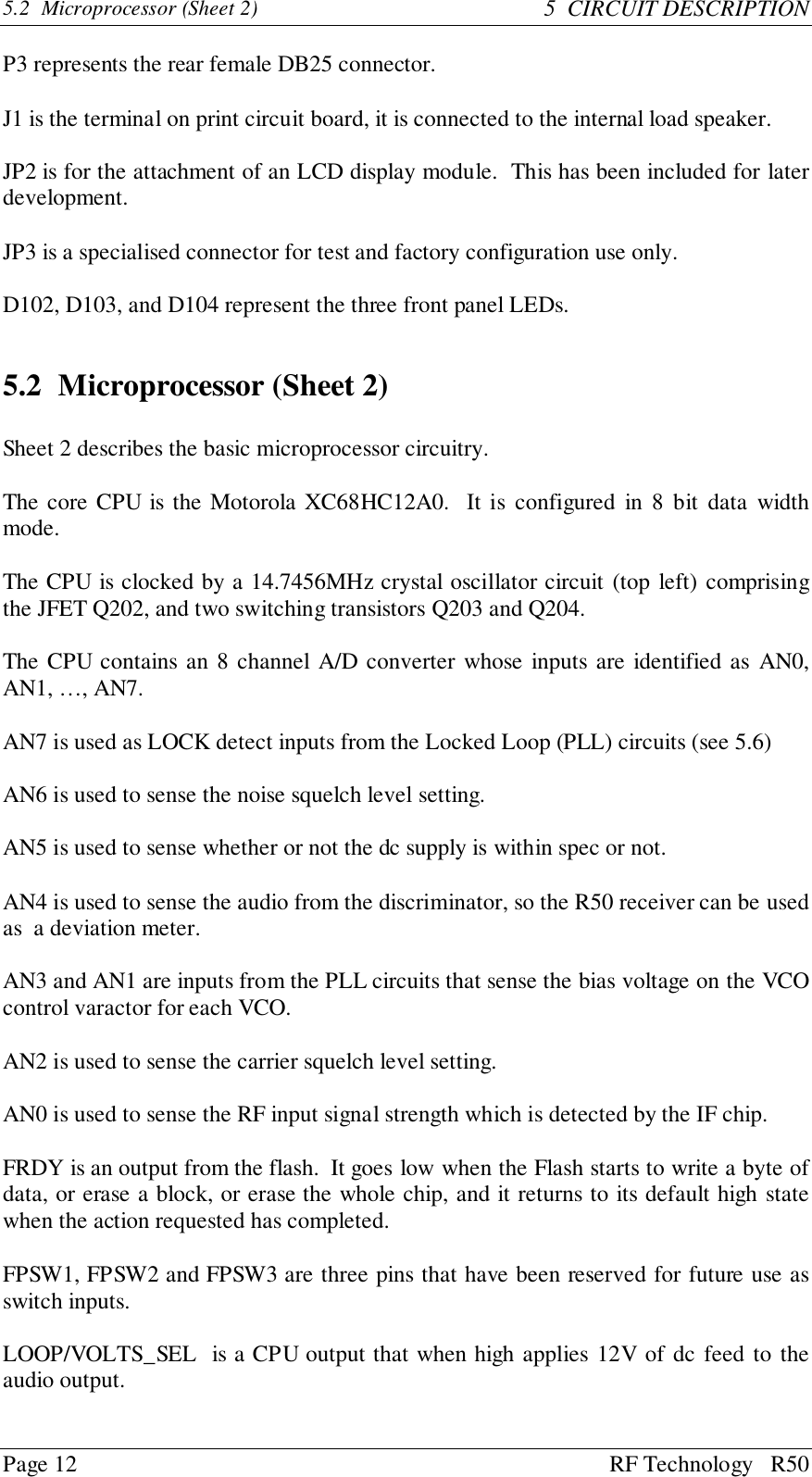 Page 12 RF Technology   R505.2  Microprocessor (Sheet 2) 5  CIRCUIT DESCRIPTIONP3 represents the rear female DB25 connector.J1 is the terminal on print circuit board, it is connected to the internal load speaker.JP2 is for the attachment of an LCD display module.  This has been included for laterdevelopment.JP3 is a specialised connector for test and factory configuration use only.D102, D103, and D104 represent the three front panel LEDs.5.2 Microprocessor (Sheet 2)Sheet 2 describes the basic microprocessor circuitry.The core CPU is the Motorola XC68HC12A0.  It is configured in 8 bit data widthmode.The CPU is clocked by a 14.7456MHz crystal oscillator circuit (top left) comprisingthe JFET Q202, and two switching transistors Q203 and Q204.The CPU contains an 8 channel A/D converter whose inputs are identified as AN0,AN1, …, AN7.AN7 is used as LOCK detect inputs from the Locked Loop (PLL) circuits (see 5.6)AN6 is used to sense the noise squelch level setting.AN5 is used to sense whether or not the dc supply is within spec or not.AN4 is used to sense the audio from the discriminator, so the R50 receiver can be usedas  a deviation meter.AN3 and AN1 are inputs from the PLL circuits that sense the bias voltage on the VCOcontrol varactor for each VCO.AN2 is used to sense the carrier squelch level setting.AN0 is used to sense the RF input signal strength which is detected by the IF chip.FRDY is an output from the flash.  It goes low when the Flash starts to write a byte ofdata, or erase a block, or erase the whole chip, and it returns to its default high statewhen the action requested has completed.FPSW1, FPSW2 and FPSW3 are three pins that have been reserved for future use asswitch inputs.LOOP/VOLTS_SEL  is a CPU output that when high applies 12V of dc feed to theaudio output.