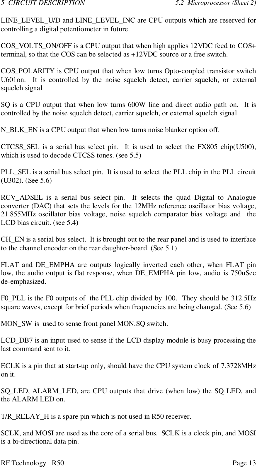 RF Technology   R50 Page 135  CIRCUIT DESCRIPTION 5.2  Microprocessor (Sheet 2)LINE_LEVEL_U/D and LINE_LEVEL_INC are CPU outputs which are reserved forcontrolling a digital potentiometer in future.COS_VOLTS_ON/OFF is a CPU output that when high applies 12VDC feed to COS+terminal, so that the COS can be selected as +12VDC source or a free switch.COS_POLARITY is CPU output that when low turns Opto-coupled transistor switchU601on.  It is controlled by the noise squelch detect, carrier squelch, or externalsquelch signalSQ is a CPU output that when low turns 600W line and direct audio path on.  It iscontrolled by the noise squelch detect, carrier squelch, or external squelch signalN_BLK_EN is a CPU output that when low turns noise blanker option off.CTCSS_SEL is a serial bus select pin.  It is used to select the FX805 chip(U500),which is used to decode CTCSS tones. (see 5.5)PLL_SEL is a serial bus select pin.  It is used to select the PLL chip in the PLL circuit(U302). (See 5.6)RCV_ADSEL is a serial bus select pin.  It selects the quad Digital to Analogueconverter (DAC) that sets the levels for the 12MHz reference oscillator bias voltage,21.855MHz oscillator bias voltage, noise squelch comparator bias voltage and  theLCD bias circuit. (see 5.4)CH_EN is a serial bus select.  It is brought out to the rear panel and is used to interfaceto the channel encoder on the rear daughter-board. (See 5.1)FLAT and DE_EMPHA are outputs logically inverted each other, when FLAT pinlow, the audio output is flat response, when DE_EMPHA pin low, audio is 750uSecde-emphasized.F0_PLL is the F0 outputs of  the PLL chip divided by 100.  They should be 312.5Hzsquare waves, except for brief periods when frequencies are being changed. (See 5.6)MON_SW is  used to sense front panel MON.SQ switch.LCD_DB7 is an input used to sense if the LCD display module is busy processing thelast command sent to it.ECLK is a pin that at start-up only, should have the CPU system clock of 7.3728MHzon it.SQ_LED, ALARM_LED, are CPU outputs that drive (when low) the SQ LED, andthe ALARM LED on.T/R_RELAY_H is a spare pin which is not used in R50 receiver.SCLK, and MOSI are used as the core of a serial bus.  SCLK is a clock pin, and MOSIis a bi-directional data pin.