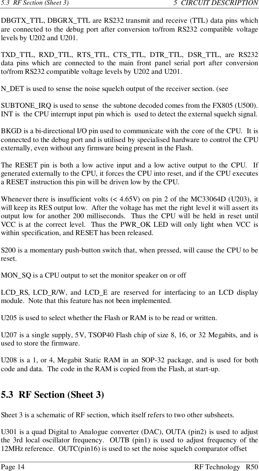 Page 14 RF Technology   R505.3  RF Section (Sheet 3) 5  CIRCUIT DESCRIPTIONDBGTX_TTL, DBGRX_TTL are RS232 transmit and receive (TTL) data pins whichare connected to the debug port after conversion to/from RS232 compatible voltagelevels by U202 and U201.TXD_TTL, RXD_TTL, RTS_TTL, CTS_TTL, DTR_TTL, DSR_TTL, are RS232data pins which are connected to the main front panel serial port after conversionto/from RS232 compatible voltage levels by U202 and U201.N_DET is used to sense the noise squelch output of the receiver section. (seeSUBTONE_IRQ is used to sense  the subtone decoded comes from the FX805 (U500).INT is  the CPU interrupt input pin which is  used to detect the external squelch signal.BKGD is a bi-directional I/O pin used to communicate with the core of the CPU.  It isconnected to the debug port and is utilised by specialised hardware to control the CPUexternally, even without any firmware being present in the Flash.The RESET pin is both a low active input and a low active output to the CPU.  Ifgenerated externally to the CPU, it forces the CPU into reset, and if the CPU executesa RESET instruction this pin will be driven low by the CPU.Whenever there is insufficient volts (&lt; 4.65V) on pin 2 of the MC33064D (U203), itwill keep its RES output low.  After the voltage has met the right level it will assert itsoutput low for another 200 milliseconds.  Thus the CPU will be held in reset untilVCC is at the correct level.  Thus the PWR_OK LED will only light when VCC iswithin specification, and RESET has been released.S200 is a momentary push-button switch that, when pressed, will cause the CPU to bereset.MON_SQ is a CPU output to set the monitor speaker on or offLCD_RS, LCD_R/W, and LCD_E are reserved for interfacing to an LCD displaymodule.  Note that this feature has not been implemented.U205 is used to select whether the Flash or RAM is to be read or written.U207 is a single supply, 5V, TSOP40 Flash chip of size 8, 16, or 32 Megabits, and isused to store the firmware.U208 is a 1, or 4, Megabit Static RAM in an SOP-32 package, and is used for bothcode and data.  The code in the RAM is copied from the Flash, at start-up.5.3 RF Section (Sheet 3)Sheet 3 is a schematic of RF section, which itself refers to two other subsheets.U301 is a quad Digital to Analogue converter (DAC), OUTA (pin2) is used to adjustthe 3rd local oscillator frequency.  OUTB (pin1) is used to adjust frequency of the12MHz reference.  OUTC(pin16) is used to set the noise squelch comparator offset