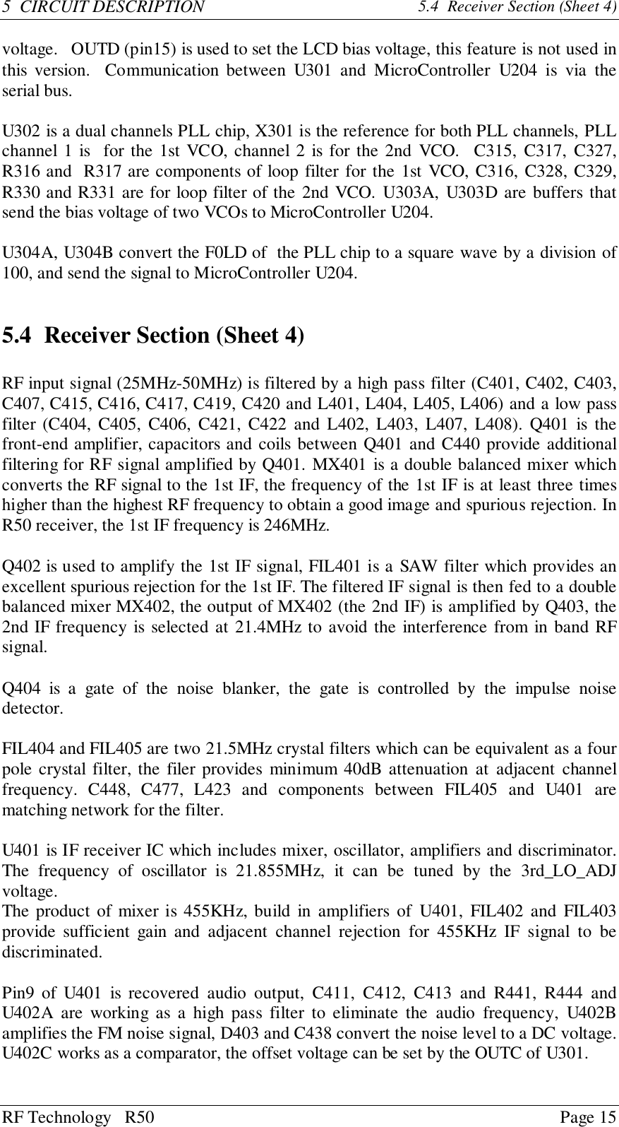 RF Technology   R50 Page 155  CIRCUIT DESCRIPTION 5.4  Receiver Section (Sheet 4)voltage.   OUTD (pin15) is used to set the LCD bias voltage, this feature is not used inthis version.  Communication between U301 and MicroController U204 is via theserial bus.U302 is a dual channels PLL chip, X301 is the reference for both PLL channels, PLLchannel 1 is  for the 1st VCO, channel 2 is for the 2nd VCO.  C315, C317, C327,R316 and  R317 are components of loop filter for the 1st VCO, C316, C328, C329,R330 and R331 are for loop filter of the 2nd VCO. U303A, U303D are buffers thatsend the bias voltage of two VCOs to MicroController U204.U304A, U304B convert the F0LD of  the PLL chip to a square wave by a division of100, and send the signal to MicroController U204.5.4 Receiver Section (Sheet 4)RF input signal (25MHz-50MHz) is filtered by a high pass filter (C401, C402, C403,C407, C415, C416, C417, C419, C420 and L401, L404, L405, L406) and a low passfilter (C404, C405, C406, C421, C422 and L402, L403, L407, L408). Q401 is thefront-end amplifier, capacitors and coils between Q401 and C440 provide additionalfiltering for RF signal amplified by Q401. MX401 is a double balanced mixer whichconverts the RF signal to the 1st IF, the frequency of the 1st IF is at least three timeshigher than the highest RF frequency to obtain a good image and spurious rejection. InR50 receiver, the 1st IF frequency is 246MHz.Q402 is used to amplify the 1st IF signal, FIL401 is a SAW filter which provides anexcellent spurious rejection for the 1st IF. The filtered IF signal is then fed to a doublebalanced mixer MX402, the output of MX402 (the 2nd IF) is amplified by Q403, the2nd IF frequency is selected at 21.4MHz to avoid the interference from in band RFsignal.Q404 is a gate of the noise blanker, the gate is controlled by the impulse noisedetector.FIL404 and FIL405 are two 21.5MHz crystal filters which can be equivalent as a fourpole crystal filter, the filer provides minimum 40dB attenuation at adjacent channelfrequency. C448, C477, L423 and components between FIL405 and U401 arematching network for the filter.U401 is IF receiver IC which includes mixer, oscillator, amplifiers and discriminator.The frequency of oscillator is 21.855MHz, it can be tuned by the 3rd_LO_ADJvoltage.The product of mixer is 455KHz, build in amplifiers of U401, FIL402 and FIL403provide sufficient gain and adjacent channel rejection for 455KHz IF signal to bediscriminated.Pin9 of U401 is recovered audio output, C411, C412, C413 and R441, R444 andU402A are working as a high pass filter to eliminate the audio frequency, U402Bamplifies the FM noise signal, D403 and C438 convert the noise level to a DC voltage.U402C works as a comparator, the offset voltage can be set by the OUTC of U301.