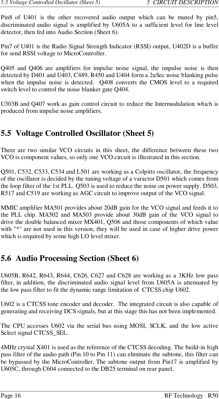 Page 16 RF Technology   R505.5 Voltage Controlled Oscillator (Sheet 5) 5  CIRCUIT DESCRIPTIONPin8 of U401 is the other recovered audio output which can be muted by pin5,discriminated audio signal is amplified by U605A to a sufficient level for line leveldetector, then fed into Audio Section (Sheet 6).Pin7 of U401 is the Radio Signal Strength Indicator (RSSI) output, U402D is a bufferfor send RSSI voltage to MicroController.Q405 and Q406 are amplifiers for impulse noise signal, the impulse noise is thendetected by D401 and U403, C489, R450 and U404 form a 2uSec noise blanking pulsewhen the impulse noise is detected.  Q408 converts the CMOS level to a requiredswitch level to control the noise blanker gate Q404.U303B and Q407 work as gain control circuit to reduce the Intermodulation which isproduced from impulse noise amplifiers.5.5 Voltage Controlled Oscillator (Sheet 5)There are two similar VCO circuits in this sheet, the difference between these twoVCO is component values, so only one VCO circuit is illustrated in this section.Q501, C532, C533, C534 and L501 are working as a Colpitts oscillator, the frequencyof the oscillator is decided by the tuning voltage of a varactor D501 which comes fromthe loop filter of the 1st PLL. Q503 is used to reduce the noise on power supply. D503,R517 and C519 are working as AGC circuit to improve output of the VCO signal.MMIC amplifier MA501 provides about 20dB gain for the VCO signal and feeds it tothe PLL chip. MA502 and MA503 provide about 30dB gain of the VCO signal todrive the double balanced mixer MX401, Q506 and those components of which valuewith &quot;*&quot; are not used in this version, they will be used in case of higher drive powerwhich is required by some high LO level mixer.5.6 Audio Processing Section (Sheet 6)U605B, R642, R643, R644, C626, C627 and C628 are working as a 3KHz low passfilter, in addition, the discriminated audio signal level from U605A is attenuated bythe low pass filter to fit the dynamic range limitation of  CTCSS chip U602.U602 is a CTCSS tone encoder and decoder.  The integrated circuit is also capable ofgenerating and receiving DCS signals, but at this stage this has not been implemented.The CPU accesses U602 via the serial bus using MOSI, SCLK, and the low activeSelect signal CTCSS_SEL.4MHz crystal X401 is used as the reference of the CTCSS decoding. The build-in highpass filter of the audio path (Pin 10 to Pin 11) can eliminate the subtone, this filter canbe bypassed by the MicroController. The subtone output from Pin17 is amplified byU605C, through C604 connected to the DB25 terminal on rear panel.