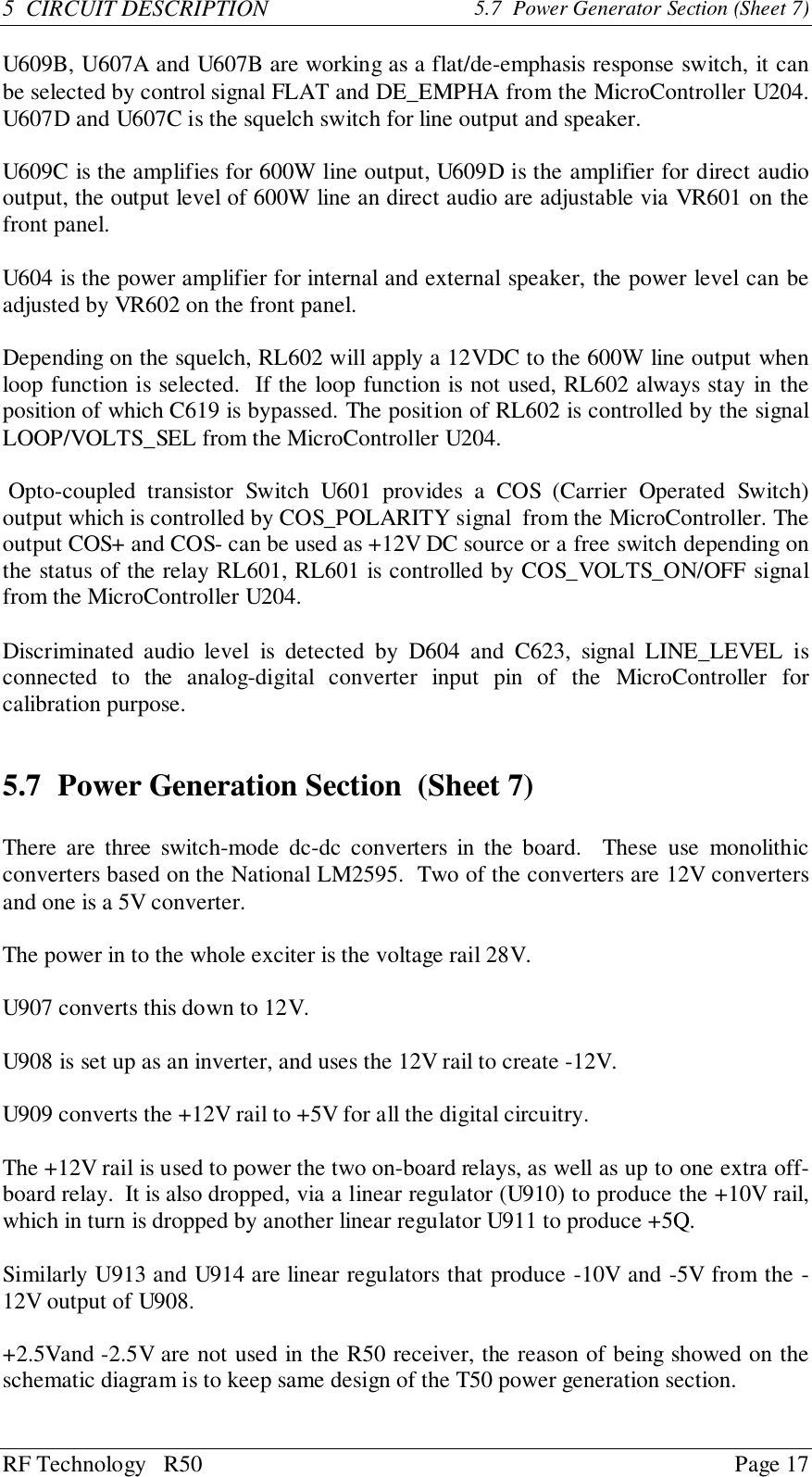 RF Technology   R50 Page 175  CIRCUIT DESCRIPTION 5.7  Power Generator Section (Sheet 7)U609B, U607A and U607B are working as a flat/de-emphasis response switch, it canbe selected by control signal FLAT and DE_EMPHA from the MicroController U204.U607D and U607C is the squelch switch for line output and speaker.U609C is the amplifies for 600W line output, U609D is the amplifier for direct audiooutput, the output level of 600W line an direct audio are adjustable via VR601 on thefront panel.U604 is the power amplifier for internal and external speaker, the power level can beadjusted by VR602 on the front panel.Depending on the squelch, RL602 will apply a 12VDC to the 600W line output whenloop function is selected.  If the loop function is not used, RL602 always stay in theposition of which C619 is bypassed. The position of RL602 is controlled by the signalLOOP/VOLTS_SEL from the MicroController U204. Opto-coupled transistor Switch U601 provides a COS (Carrier Operated Switch)output which is controlled by COS_POLARITY signal  from the MicroController. Theoutput COS+ and COS- can be used as +12V DC source or a free switch depending onthe status of the relay RL601, RL601 is controlled by COS_VOLTS_ON/OFF signalfrom the MicroController U204.Discriminated audio level is detected by D604 and C623, signal LINE_LEVEL isconnected to the analog-digital converter input pin of the MicroController forcalibration purpose.5.7 Power Generation Section  (Sheet 7)There are three switch-mode dc-dc converters in the board.  These use monolithicconverters based on the National LM2595.  Two of the converters are 12V convertersand one is a 5V converter.The power in to the whole exciter is the voltage rail 28V.U907 converts this down to 12V.U908 is set up as an inverter, and uses the 12V rail to create -12V.U909 converts the +12V rail to +5V for all the digital circuitry.The +12V rail is used to power the two on-board relays, as well as up to one extra off-board relay.  It is also dropped, via a linear regulator (U910) to produce the +10V rail,which in turn is dropped by another linear regulator U911 to produce +5Q.Similarly U913 and U914 are linear regulators that produce -10V and -5V from the -12V output of U908.+2.5Vand -2.5V are not used in the R50 receiver, the reason of being showed on theschematic diagram is to keep same design of the T50 power generation section.