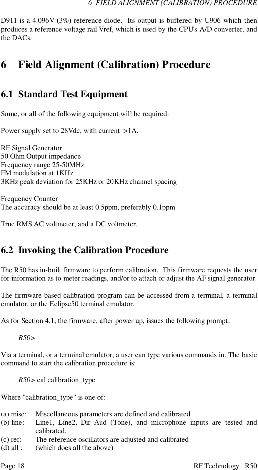 Page 18 RF Technology   R506  FIELD ALIGNMENT (CALIBRATION) PROCEDURED911 is a 4.096V (3%) reference diode.  Its output is buffered by U906 which thenproduces a reference voltage rail Vref, which is used by the CPU&apos;s A/D converter, andthe DACs.6 Field Alignment (Calibration) Procedure6.1 Standard Test EquipmentSome, or all of the following equipment will be required:Power supply set to 28Vdc, with current  &gt;1A.RF Signal Generator50 Ohm Output impedanceFrequency range 25-50MHzFM modulation at 1KHz3KHz peak deviation for 25KHz or 20KHz channel spacingFrequency CounterThe accuracy should be at least 0.5ppm, preferably 0.1ppmTrue RMS AC voltmeter, and a DC voltmeter.6.2 Invoking the Calibration ProcedureThe R50 has in-built firmware to perform calibration.  This firmware requests the userfor information as to meter readings, and/or to attach or adjust the AF signal generator.The firmware based calibration program can be accessed from a terminal, a terminalemulator, or the Eclipse50 terminal emulator.As for Section 4.1, the firmware, after power up, issues the following prompt:R50&gt;Via a terminal, or a terminal emulator, a user can type various commands in. The basiccommand to start the calibration procedure is:R50&gt; cal calibration_typeWhere &quot;calibration_type&quot; is one of:(a) misc:   Miscellaneous parameters are defined and calibrated(b) line: Line1, Line2, Dir Aud (Tone), and microphone inputs are tested andcalibrated.(c) ref: The reference oscillators are adjusted and calibrated(d) all : (which does all the above)