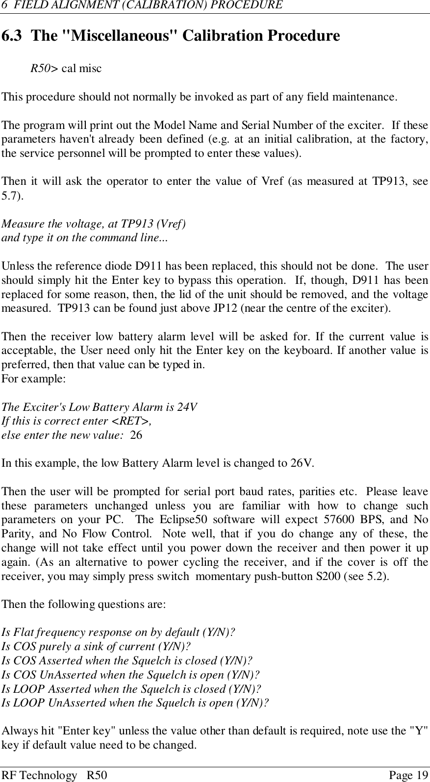 RF Technology   R50 Page 196  FIELD ALIGNMENT (CALIBRATION) PROCEDURE6.3 The &quot;Miscellaneous&quot; Calibration ProcedureR50&gt; cal miscThis procedure should not normally be invoked as part of any field maintenance.The program will print out the Model Name and Serial Number of the exciter.  If theseparameters haven&apos;t already been defined (e.g. at an initial calibration, at the factory,the service personnel will be prompted to enter these values).Then it will ask the operator to enter the value of Vref (as measured at TP913, see5.7).Measure the voltage, at TP913 (Vref)and type it on the command line...Unless the reference diode D911 has been replaced, this should not be done.  The usershould simply hit the Enter key to bypass this operation.  If, though, D911 has beenreplaced for some reason, then, the lid of the unit should be removed, and the voltagemeasured.  TP913 can be found just above JP12 (near the centre of the exciter).Then the receiver low battery alarm level will be asked for. If the current value isacceptable, the User need only hit the Enter key on the keyboard. If another value ispreferred, then that value can be typed in.For example:The Exciter&apos;s Low Battery Alarm is 24VIf this is correct enter &lt;RET&gt;,else enter the new value:  26In this example, the low Battery Alarm level is changed to 26V.Then the user will be prompted for serial port baud rates, parities etc.  Please leavethese parameters unchanged unless you are familiar with how to change suchparameters on your PC.  The Eclipse50 software will expect 57600 BPS, and NoParity, and No Flow Control.  Note well, that if you do change any of these, thechange will not take effect until you power down the receiver and then power it upagain. (As an alternative to power cycling the receiver, and if the cover is off thereceiver, you may simply press switch  momentary push-button S200 (see 5.2).Then the following questions are:Is Flat frequency response on by default (Y/N)?Is COS purely a sink of current (Y/N)?Is COS Asserted when the Squelch is closed (Y/N)?Is COS UnAsserted when the Squelch is open (Y/N)?Is LOOP Asserted when the Squelch is closed (Y/N)?Is LOOP UnAsserted when the Squelch is open (Y/N)?Always hit &quot;Enter key&quot; unless the value other than default is required, note use the &quot;Y&quot;key if default value need to be changed.