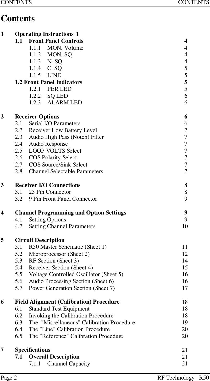 Page 2 RF Technology   R50CONTENTS CONTENTSContents1 Operating Instructions 11.1 Front Panel Controls 41.1.1 MON. Volume 41.1.2 MON. SQ 41.1.3 N. SQ 41.1.4 C. SQ 51.1.5 LINE 51.2 Front Panel Indicators 51.2.1 PER LED 51.2.2 SQ LED 61.2.3 ALARM LED 62 Receiver Options 62.1 Serial I/O Parameters 62.2 Receiver Low Battery Level 72.3 Audio High Pass (Notch) Filter 72.4 Audio Response 72.5 LOOP VOLTS Select 72.6 COS Polarity Select 72.7 COS Source/Sink Select 72.8 Channel Selectable Parameters 73 Receiver I/O Connections 83.1 25 Pin Connector 83.2 9 Pin Front Panel Connector 94 Channel Programming and Option Settings 94.1 Setting Options 94.2 Setting Channel Parameters 105 Circuit Description5.1 R50 Master Schematic (Sheet 1) 115.2 Microprocessor (Sheet 2) 125.3 RF Section (Sheet 3) 145.4 Receiver Section (Sheet 4) 155.5 Voltage Controlled Oscillator (Sheet 5) 165.6 Audio Processing Section (Sheet 6) 165.7 Power Generation Section (Sheet 7) 176 Field Alignment (Calibration) Procedure 186.1 Standard Test Equipment 186.2 Invoking the Calibration Procedure 186.3 The  &quot;Miscellaneous&quot; Calibration Procedure 196.4 The &quot;Line&quot; Calibration Procedure 206.5 The &quot;Reference&quot; Calibration Procedure 207 Specifications 217.1 Overall Description 217.1.1 Channel Capacity 21