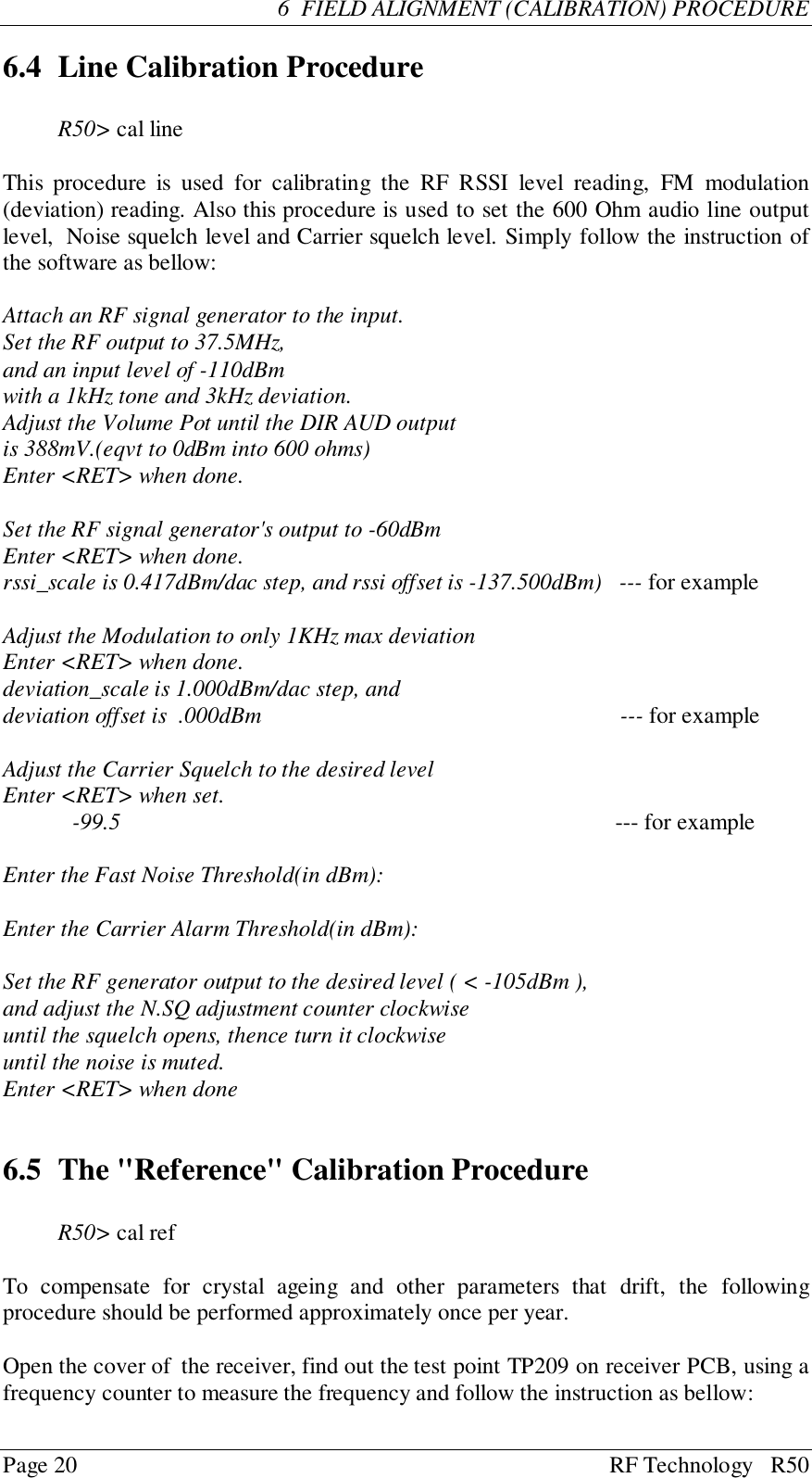 Page 20 RF Technology   R506  FIELD ALIGNMENT (CALIBRATION) PROCEDURE6.4 Line Calibration ProcedureR50&gt; cal lineThis procedure is used for calibrating the RF RSSI level reading, FM modulation(deviation) reading. Also this procedure is used to set the 600 Ohm audio line outputlevel,  Noise squelch level and Carrier squelch level. Simply follow the instruction ofthe software as bellow:Attach an RF signal generator to the input.Set the RF output to 37.5MHz,and an input level of -110dBmwith a 1kHz tone and 3kHz deviation.Adjust the Volume Pot until the DIR AUD outputis 388mV.(eqvt to 0dBm into 600 ohms)Enter &lt;RET&gt; when done.Set the RF signal generator&apos;s output to -60dBmEnter &lt;RET&gt; when done.rssi_scale is 0.417dBm/dac step, and rssi offset is -137.500dBm)   --- for exampleAdjust the Modulation to only 1KHz max deviationEnter &lt;RET&gt; when done.deviation_scale is 1.000dBm/dac step, anddeviation offset is  .000dBm                                                              --- for exampleAdjust the Carrier Squelch to the desired levelEnter &lt;RET&gt; when set.-99.5                                                                     --- for exampleEnter the Fast Noise Threshold(in dBm):Enter the Carrier Alarm Threshold(in dBm):Set the RF generator output to the desired level ( &lt; -105dBm ),and adjust the N.SQ adjustment counter clockwiseuntil the squelch opens, thence turn it clockwiseuntil the noise is muted.Enter &lt;RET&gt; when done6.5 The &quot;Reference&quot; Calibration ProcedureR50&gt; cal refTo compensate for crystal ageing and other parameters that drift, the followingprocedure should be performed approximately once per year.Open the cover of  the receiver, find out the test point TP209 on receiver PCB, using afrequency counter to measure the frequency and follow the instruction as bellow: