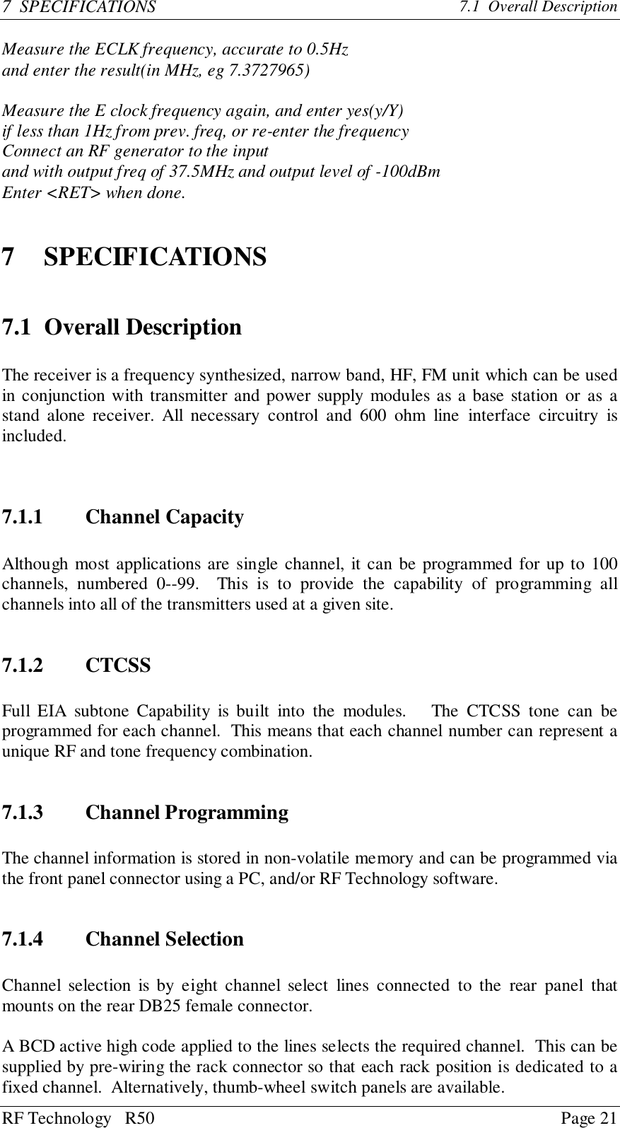 RF Technology   R50 Page 217  SPECIFICATIONS 7.1  Overall DescriptionMeasure the ECLK frequency, accurate to 0.5Hzand enter the result(in MHz, eg 7.3727965)Measure the E clock frequency again, and enter yes(y/Y)if less than 1Hz from prev. freq, or re-enter the frequencyConnect an RF generator to the inputand with output freq of 37.5MHz and output level of -100dBmEnter &lt;RET&gt; when done.7 SPECIFICATIONS7.1 Overall DescriptionThe receiver is a frequency synthesized, narrow band, HF, FM unit which can be usedin conjunction with transmitter and power supply modules as a base station or as astand alone receiver. All necessary control and 600 ohm line interface circuitry isincluded.7.1.1 Channel CapacityAlthough most applications are single channel, it can be programmed for up to 100channels, numbered 0--99.  This is to provide the capability of programming allchannels into all of the transmitters used at a given site.7.1.2 CTCSSFull EIA subtone Capability is built into the modules.   The CTCSS tone can beprogrammed for each channel.  This means that each channel number can represent aunique RF and tone frequency combination.7.1.3 Channel ProgrammingThe channel information is stored in non-volatile memory and can be programmed viathe front panel connector using a PC, and/or RF Technology software.7.1.4 Channel SelectionChannel selection is by eight channel select lines connected to the rear panel thatmounts on the rear DB25 female connector.A BCD active high code applied to the lines selects the required channel.  This can besupplied by pre-wiring the rack connector so that each rack position is dedicated to afixed channel.  Alternatively, thumb-wheel switch panels are available.