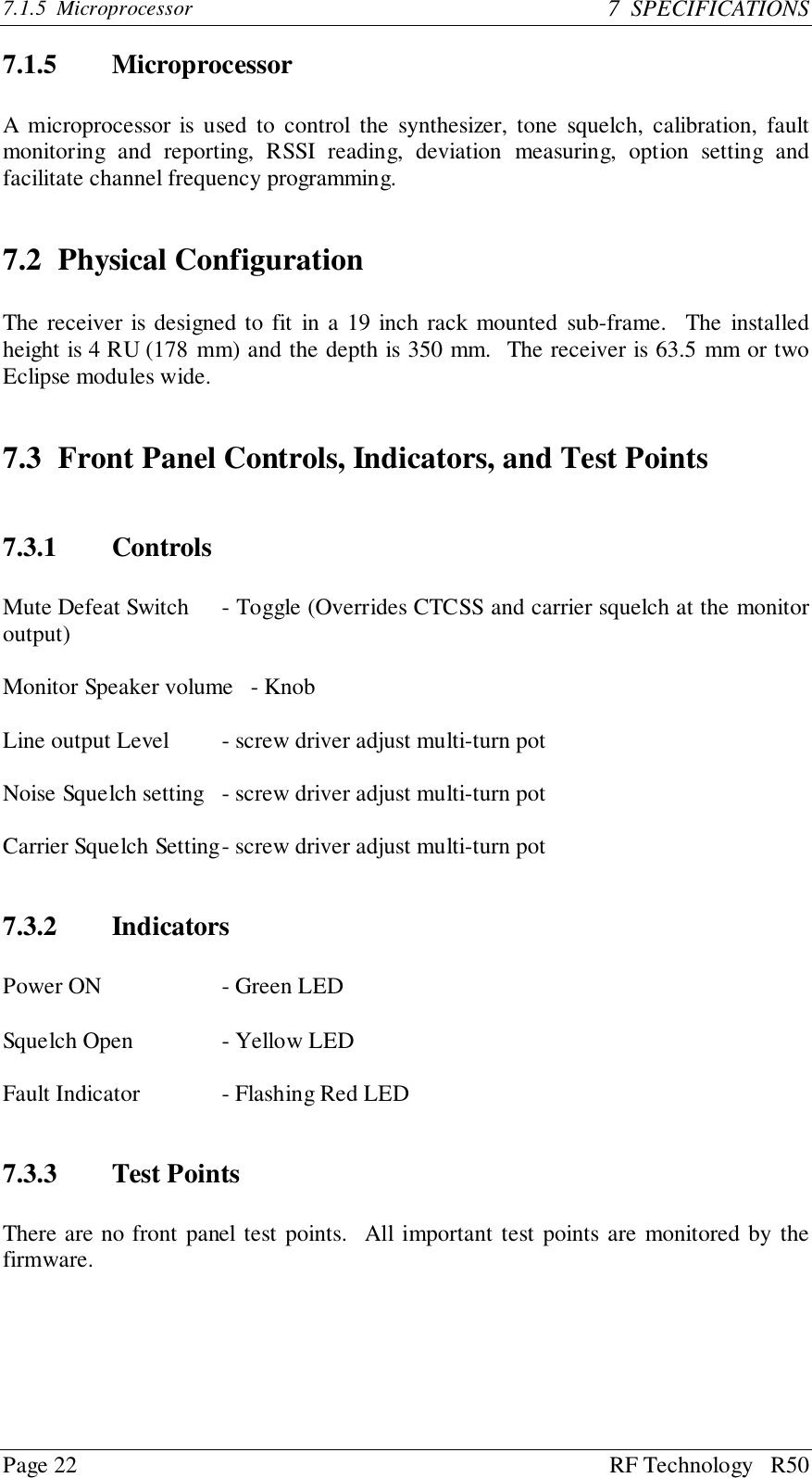 Page 22 RF Technology   R507.1.5  Microprocessor 7  SPECIFICATIONS7.1.5 MicroprocessorA microprocessor is used to control the synthesizer, tone squelch, calibration, faultmonitoring and reporting, RSSI reading, deviation measuring, option setting andfacilitate channel frequency programming.7.2 Physical ConfigurationThe receiver is designed to fit in a 19 inch rack mounted sub-frame.  The installedheight is 4 RU (178 mm) and the depth is 350 mm.  The receiver is 63.5 mm or twoEclipse modules wide.7.3 Front Panel Controls, Indicators, and Test Points7.3.1 ControlsMute Defeat Switch - Toggle (Overrides CTCSS and carrier squelch at the monitoroutput)Monitor Speaker volume   - KnobLine output Level - screw driver adjust multi-turn potNoise Squelch setting - screw driver adjust multi-turn potCarrier Squelch Setting- screw driver adjust multi-turn pot7.3.2 IndicatorsPower ON - Green LEDSquelch Open - Yellow LEDFault Indicator - Flashing Red LED7.3.3 Test PointsThere are no front panel test points.  All important test points are monitored by thefirmware.