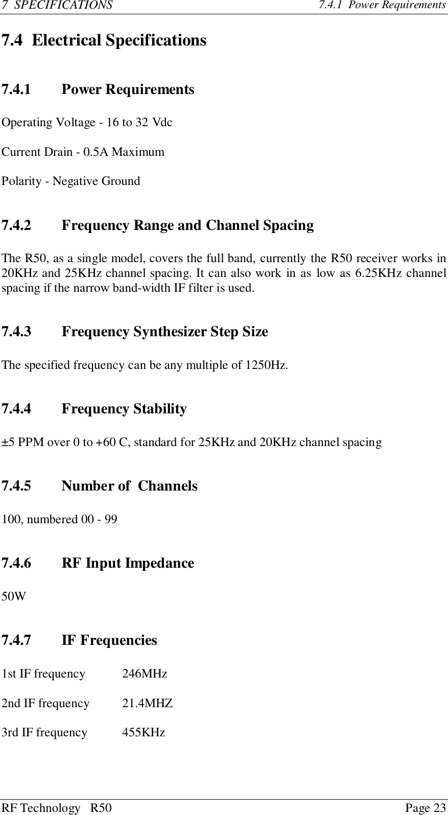 RF Technology   R50 Page 237  SPECIFICATIONS 7.4.1  Power Requirements7.4 Electrical Specifications7.4.1 Power RequirementsOperating Voltage - 16 to 32 VdcCurrent Drain - 0.5A MaximumPolarity - Negative Ground7.4.2 Frequency Range and Channel SpacingThe R50, as a single model, covers the full band, currently the R50 receiver works in20KHz and 25KHz channel spacing. It can also work in as low as 6.25KHz channelspacing if the narrow band-width IF filter is used.7.4.3 Frequency Synthesizer Step SizeThe specified frequency can be any multiple of 1250Hz.7.4.4 Frequency Stability±5 PPM over 0 to +60 C, standard for 25KHz and 20KHz channel spacing7.4.5 Number of  Channels100, numbered 00 - 997.4.6 RF Input Impedance50W7.4.7 IF Frequencies1st IF frequency  246MHz2nd IF frequency  21.4MHZ3rd IF frequency 455KHz