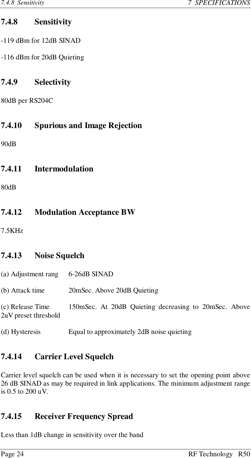 Page 24 RF Technology   R507.4.8  Sensitivity 7  SPECIFICATIONS7.4.8 Sensitivity-119 dBm for 12dB SINAD-116 dBm for 20dB Quieting7.4.9 Selectivity80dB per RS204C7.4.10 Spurious and Image Rejection90dB7.4.11 Intermodulation80dB7.4.12 Modulation Acceptance BW7.5KHz7.4.13 Noise Squelch(a) Adjustment rang 6-26dB SINAD(b) Attack time 20mSec. Above 20dB Quieting(c) Release Time 150mSec. At 20dB Quieting decreasing to 20mSec. Above2uV preset threshold(d) Hysteresis Equal to approximately 2dB noise quieting7.4.14 Carrier Level SquelchCarrier level squelch can be used when it is necessary to set the opening point above26 dB SINAD as may be required in link applications. The minimum adjustment rangeis 0.5 to 200 uV.7.4.15 Receiver Frequency SpreadLess than 1dB change in sensitivity over the band