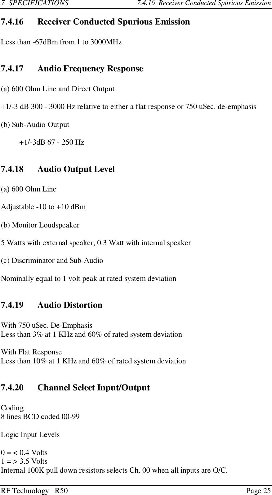 RF Technology   R50 Page 257  SPECIFICATIONS 7.4.16  Receiver Conducted Spurious Emission7.4.16 Receiver Conducted Spurious EmissionLess than -67dBm from 1 to 3000MHz7.4.17 Audio Frequency Response(a) 600 Ohm Line and Direct Output+1/-3 dB 300 - 3000 Hz relative to either a flat response or 750 uSec. de-emphasis(b) Sub-Audio Output+1/-3dB 67 - 250 Hz7.4.18 Audio Output Level(a) 600 Ohm LineAdjustable -10 to +10 dBm(b) Monitor Loudspeaker5 Watts with external speaker, 0.3 Watt with internal speaker(c) Discriminator and Sub-AudioNominally equal to 1 volt peak at rated system deviation7.4.19 Audio DistortionWith 750 uSec. De-EmphasisLess than 3% at 1 KHz and 60% of rated system deviationWith Flat ResponseLess than 10% at 1 KHz and 60% of rated system deviation7.4.20 Channel Select Input/OutputCoding8 lines BCD coded 00-99Logic Input Levels0 = &lt; 0.4 Volts1 = &gt; 3.5 VoltsInternal 100K pull down resistors selects Ch. 00 when all inputs are O/C.