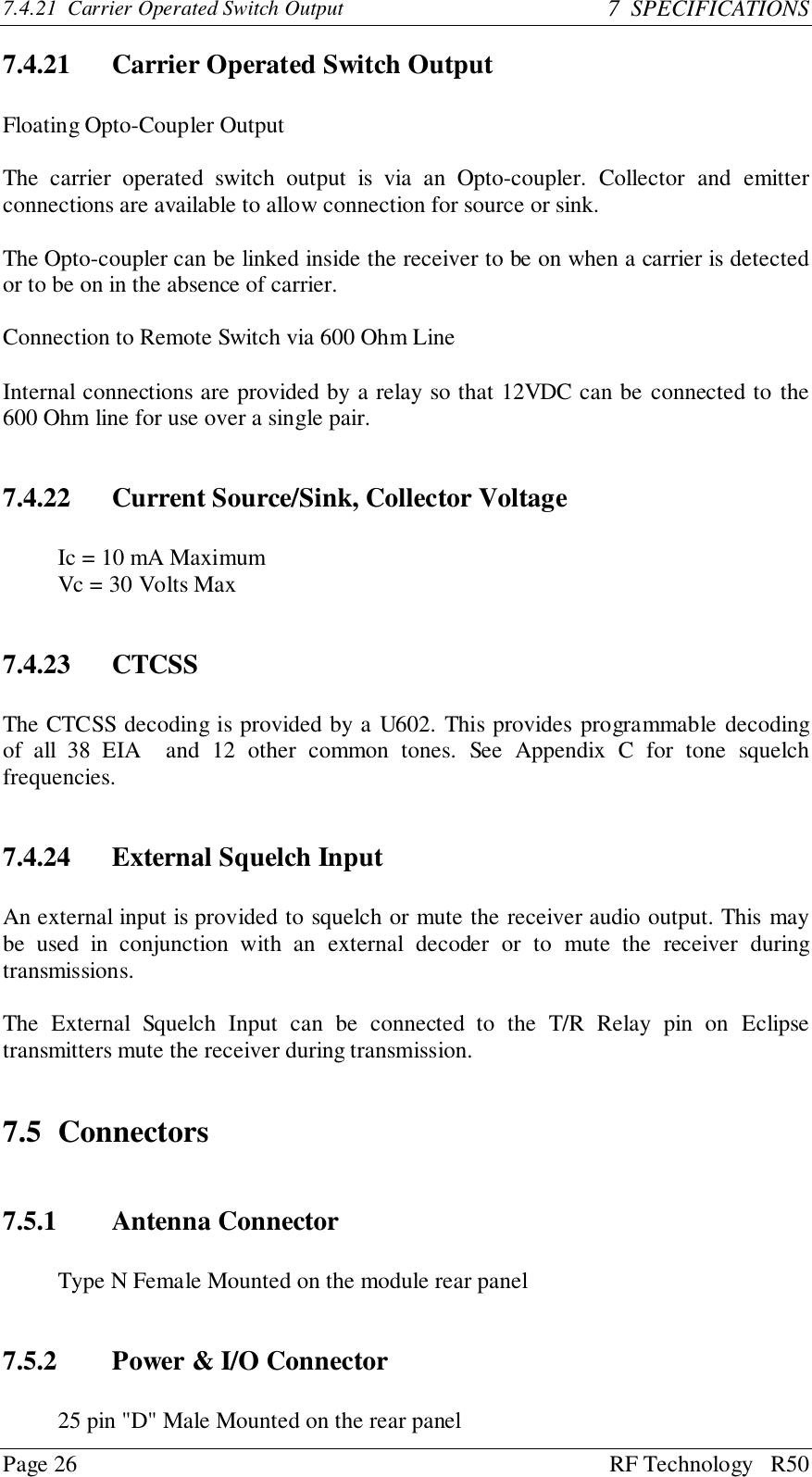 Page 26 RF Technology   R507.4.21  Carrier Operated Switch Output 7  SPECIFICATIONS7.4.21 Carrier Operated Switch OutputFloating Opto-Coupler OutputThe carrier operated switch output is via an Opto-coupler. Collector and emitterconnections are available to allow connection for source or sink.The Opto-coupler can be linked inside the receiver to be on when a carrier is detectedor to be on in the absence of carrier.Connection to Remote Switch via 600 Ohm LineInternal connections are provided by a relay so that 12VDC can be connected to the600 Ohm line for use over a single pair.7.4.22 Current Source/Sink, Collector VoltageIc = 10 mA MaximumVc = 30 Volts Max7.4.23 CTCSSThe CTCSS decoding is provided by a U602. This provides programmable decodingof all 38 EIA  and 12 other common tones. See Appendix C for tone squelchfrequencies.7.4.24 External Squelch InputAn external input is provided to squelch or mute the receiver audio output. This maybe used in conjunction with an external decoder or to mute the receiver duringtransmissions.The External Squelch Input can be connected to the T/R Relay pin on Eclipsetransmitters mute the receiver during transmission.7.5 Connectors7.5.1 Antenna ConnectorType N Female Mounted on the module rear panel7.5.2 Power &amp; I/O Connector25 pin &quot;D&quot; Male Mounted on the rear panel