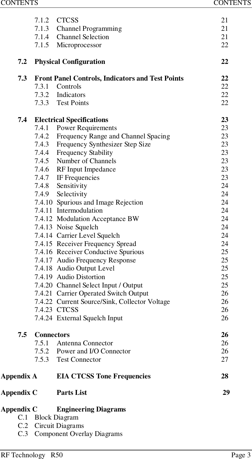 RF Technology   R50 Page 3CONTENTS CONTENTS7.1.2 CTCSS 217.1.3 Channel Programming 217.1.4 Channel Selection 217.1.5 Microprocessor 227.2 Physical Configuration 227.3 Front Panel Controls, Indicators and Test Points 227.3.1 Controls 227.3.2 Indicators 227.3.3 Test Points 227.4 Electrical Specifications 237.4.1 Power Requirements 237.4.2 Frequency Range and Channel Spacing 237.4.3 Frequency Synthesizer Step Size 237.4.4 Frequency Stability 237.4.5 Number of Channels 237.4.6 RF Input Impedance 237.4.7 IF Frequencies 237.4.8 Sensitivity 247.4.9 Selectivity 247.4.10 Spurious and Image Rejection 247.4.11 Intermodulation 247.4.12 Modulation Acceptance BW 247.4.13 Noise Squelch 247.4.14 Carrier Level Squelch 247.4.15 Receiver Frequency Spread 247.4.16 Receiver Conductive Spurious 257.4.17 Audio Frequency Response 257.4.18 Audio Output Level 257.4.19 Audio Distortion 257.4.20 Channel Select Input / Output 257.4.21 Carrier Operated Switch Output 267.4.22 Current Source/Sink, Collector Voltage  267.4.23 CTCSS 267.4.24 External Squelch Input 267.5 Connectors 267.5.1 Antenna Connector 267.5.2 Power and I/O Connector 267.5.3 Test Connector 27Appendix A EIA CTCSS Tone Frequencies 28Appendix C Parts List 29Appendix C Engineering DiagramsC.1 Block DiagramC.2 Circuit DiagramsC.3 Component Overlay Diagrams