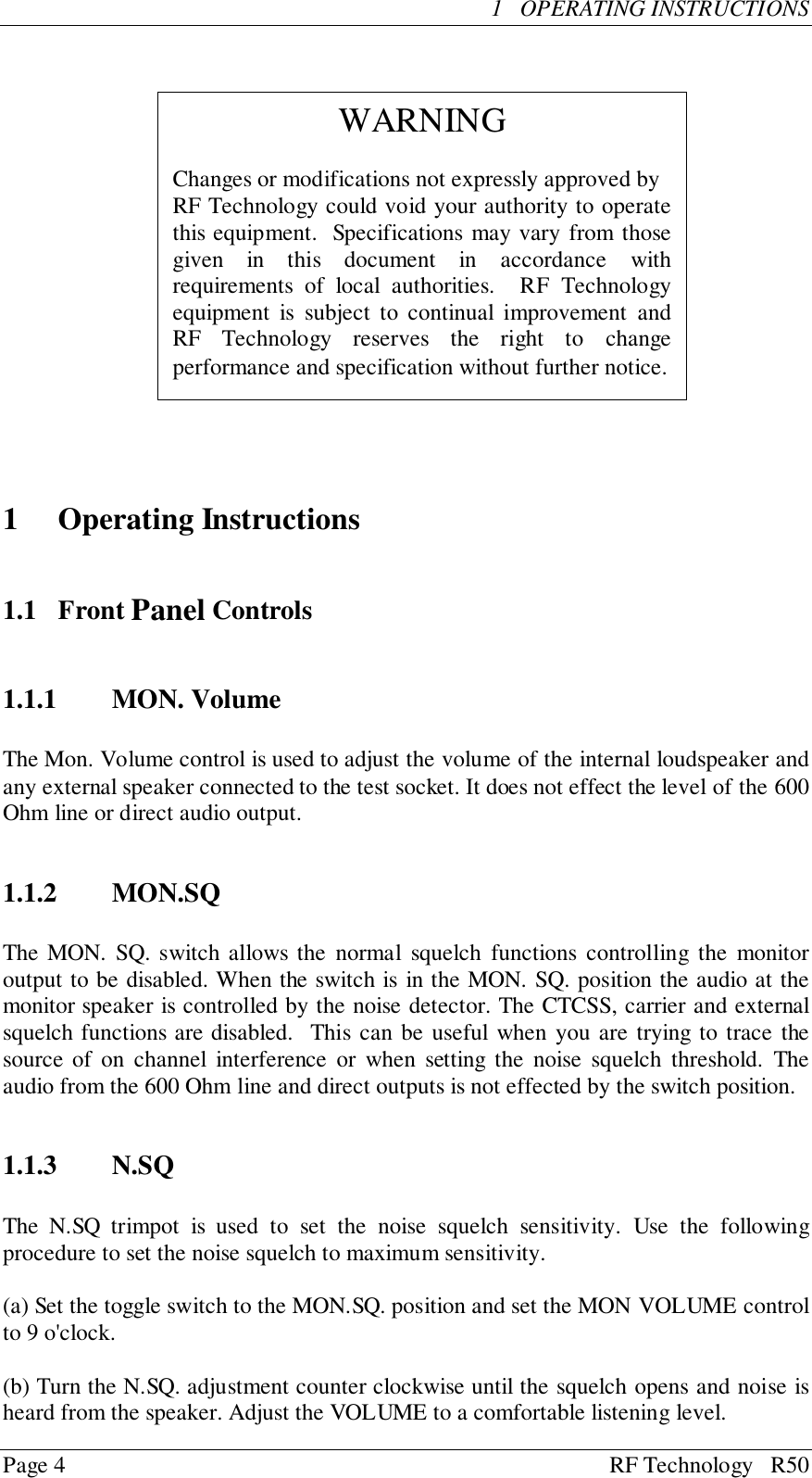 Page 4 RF Technology   R501   OPERATING INSTRUCTIONS1 Operating Instructions1.1 Front Panel Controls1.1.1 MON. VolumeThe Mon. Volume control is used to adjust the volume of the internal loudspeaker andany external speaker connected to the test socket. It does not effect the level of the 600Ohm line or direct audio output.1.1.2 MON.SQThe MON. SQ. switch allows the normal squelch functions controlling the monitoroutput to be disabled. When the switch is in the MON. SQ. position the audio at themonitor speaker is controlled by the noise detector. The CTCSS, carrier and externalsquelch functions are disabled.  This can be useful when you are trying to trace thesource of on channel interference or when setting the noise squelch threshold. Theaudio from the 600 Ohm line and direct outputs is not effected by the switch position.1.1.3 N.SQThe N.SQ trimpot is used to set the noise squelch sensitivity. Use the followingprocedure to set the noise squelch to maximum sensitivity.(a) Set the toggle switch to the MON.SQ. position and set the MON VOLUME controlto 9 o&apos;clock.(b) Turn the N.SQ. adjustment counter clockwise until the squelch opens and noise isheard from the speaker. Adjust the VOLUME to a comfortable listening level.WARNINGChanges or modifications not expressly approved byRF Technology could void your authority to operatethis equipment.  Specifications may vary from thosegiven in this document in accordance withrequirements of local authorities.  RF Technologyequipment is subject to continual improvement andRF Technology reserves the right to changeperformance and specification without further notice.