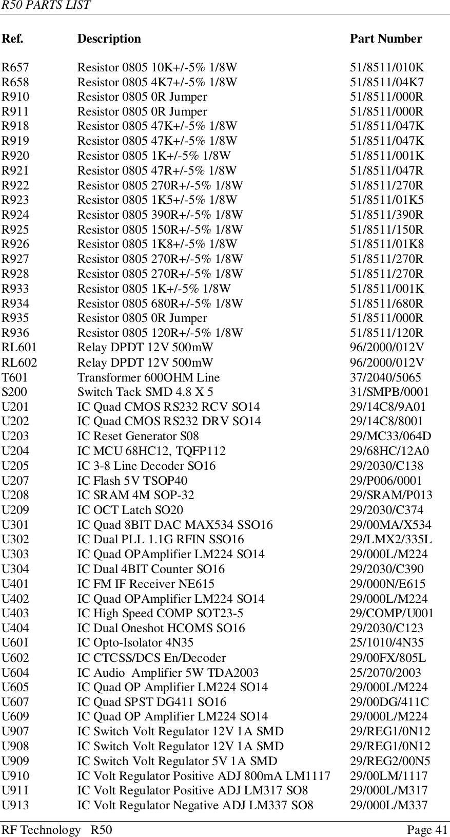 R50 PARTS LISTRF Technology   R50 Page 41Ref. Description Part NumberR657 Resistor 0805 10K+/-5% 1/8W 51/8511/010KR658 Resistor 0805 4K7+/-5% 1/8W 51/8511/04K7R910 Resistor 0805 0R Jumper  51/8511/000RR911 Resistor 0805 0R Jumper  51/8511/000RR918 Resistor 0805 47K+/-5% 1/8W 51/8511/047KR919 Resistor 0805 47K+/-5% 1/8W 51/8511/047KR920 Resistor 0805 1K+/-5% 1/8W 51/8511/001KR921 Resistor 0805 47R+/-5% 1/8W 51/8511/047RR922 Resistor 0805 270R+/-5% 1/8W 51/8511/270RR923 Resistor 0805 1K5+/-5% 1/8W 51/8511/01K5R924 Resistor 0805 390R+/-5% 1/8W 51/8511/390RR925 Resistor 0805 150R+/-5% 1/8W 51/8511/150RR926 Resistor 0805 1K8+/-5% 1/8W 51/8511/01K8R927 Resistor 0805 270R+/-5% 1/8W 51/8511/270RR928 Resistor 0805 270R+/-5% 1/8W 51/8511/270RR933 Resistor 0805 1K+/-5% 1/8W 51/8511/001KR934 Resistor 0805 680R+/-5% 1/8W 51/8511/680RR935 Resistor 0805 0R Jumper  51/8511/000RR936 Resistor 0805 120R+/-5% 1/8W 51/8511/120RRL601 Relay DPDT 12V 500mW 96/2000/012VRL602 Relay DPDT 12V 500mW 96/2000/012VT601 Transformer 600OHM Line 37/2040/5065S200 Switch Tack SMD 4.8 X 5 31/SMPB/0001U201 IC Quad CMOS RS232 RCV SO14 29/14C8/9A01U202 IC Quad CMOS RS232 DRV SO14 29/14C8/8001U203 IC Reset Generator S08 29/MC33/064DU204 IC MCU 68HC12, TQFP112 29/68HC/12A0U205 IC 3-8 Line Decoder SO16 29/2030/C138U207 IC Flash 5V TSOP40 29/P006/0001U208 IC SRAM 4M SOP-32 29/SRAM/P013U209 IC OCT Latch SO20 29/2030/C374U301 IC Quad 8BIT DAC MAX534 SSO16 29/00MA/X534U302 IC Dual PLL 1.1G RFIN SSO16 29/LMX2/335LU303 IC Quad OPAmplifier LM224 SO14 29/000L/M224U304 IC Dual 4BIT Counter SO16 29/2030/C390U401 IC FM IF Receiver NE615 29/000N/E615U402 IC Quad OPAmplifier LM224 SO14 29/000L/M224U403 IC High Speed COMP SOT23-5                                 29/COMP/U001U404 IC Dual Oneshot HCOMS SO16 29/2030/C123U601 IC Opto-Isolator 4N35 25/1010/4N35U602 IC CTCSS/DCS En/Decoder 29/00FX/805LU604 IC Audio  Amplifier 5W TDA2003 25/2070/2003U605 IC Quad OP Amplifier LM224 SO14 29/000L/M224U607 IC Quad SPST DG411 SO16 29/00DG/411CU609 IC Quad OP Amplifier LM224 SO14 29/000L/M224U907 IC Switch Volt Regulator 12V 1A SMD 29/REG1/0N12U908 IC Switch Volt Regulator 12V 1A SMD 29/REG1/0N12U909 IC Switch Volt Regulator 5V 1A SMD 29/REG2/00N5U910 IC Volt Regulator Positive ADJ 800mA LM1117 29/00LM/1117U911 IC Volt Regulator Positive ADJ LM317 SO8 29/000L/M317U913 IC Volt Regulator Negative ADJ LM337 SO8 29/000L/M337