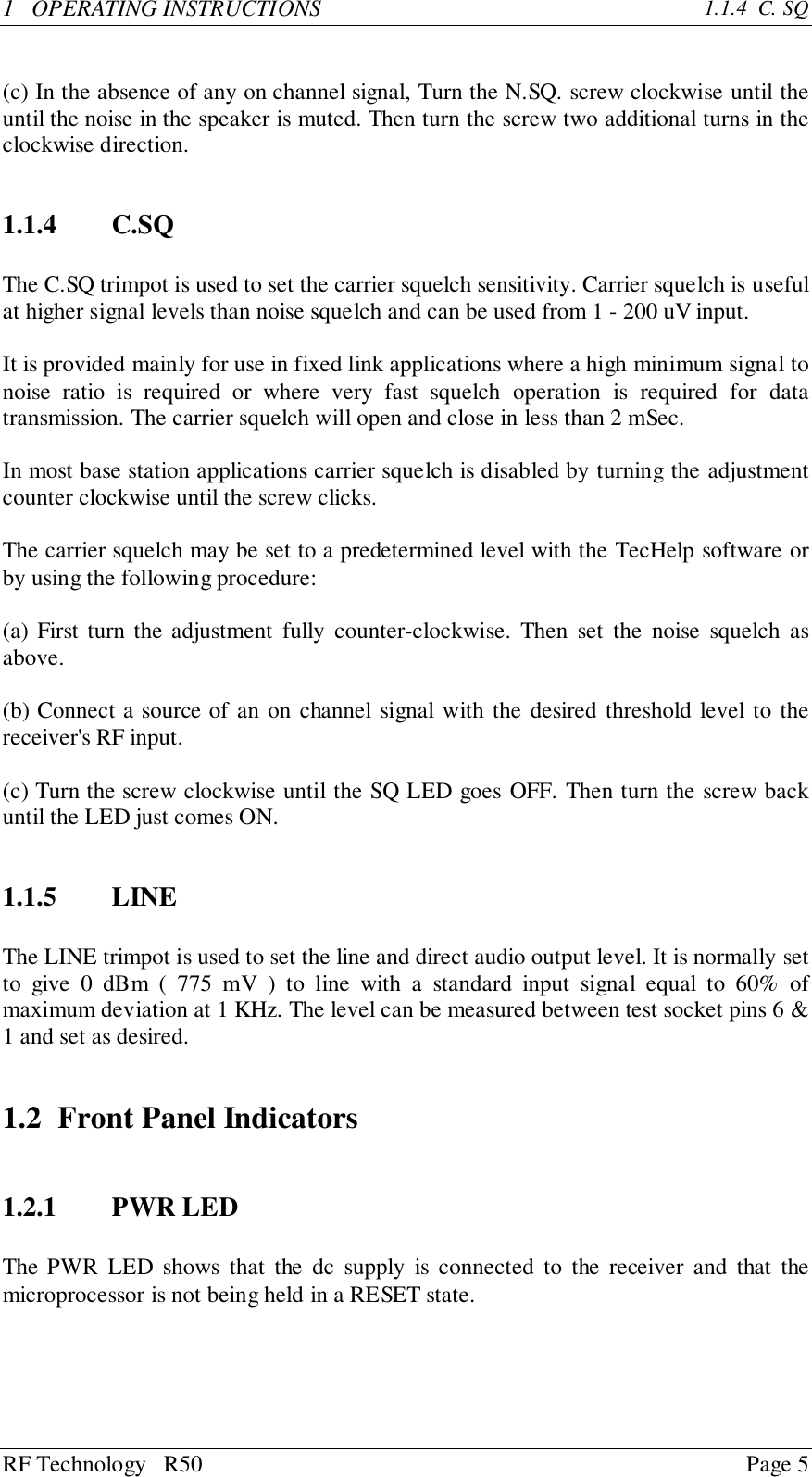 RF Technology   R50 Page 51   OPERATING INSTRUCTIONS 1.1.4  C. SQ(c) In the absence of any on channel signal, Turn the N.SQ. screw clockwise until theuntil the noise in the speaker is muted. Then turn the screw two additional turns in theclockwise direction.1.1.4 C.SQThe C.SQ trimpot is used to set the carrier squelch sensitivity. Carrier squelch is usefulat higher signal levels than noise squelch and can be used from 1 - 200 uV input.It is provided mainly for use in fixed link applications where a high minimum signal tonoise ratio is required or where very fast squelch operation is required for datatransmission. The carrier squelch will open and close in less than 2 mSec.In most base station applications carrier squelch is disabled by turning the adjustmentcounter clockwise until the screw clicks.The carrier squelch may be set to a predetermined level with the TecHelp software orby using the following procedure:(a) First turn the adjustment fully counter-clockwise. Then set the noise squelch asabove.(b) Connect a source of an on channel signal with the desired threshold level to thereceiver&apos;s RF input.(c) Turn the screw clockwise until the SQ LED goes OFF. Then turn the screw backuntil the LED just comes ON.1.1.5 LINEThe LINE trimpot is used to set the line and direct audio output level. It is normally setto give 0 dBm ( 775 mV ) to line with a standard input signal equal to 60% ofmaximum deviation at 1 KHz. The level can be measured between test socket pins 6 &amp;1 and set as desired.1.2 Front Panel Indicators1.2.1 PWR LEDThe PWR LED shows that the dc supply is connected to the receiver and that themicroprocessor is not being held in a RESET state.