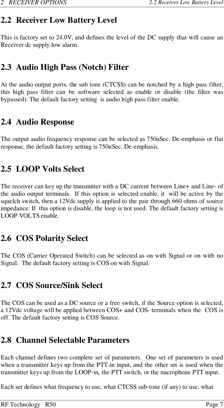 RF Technology   R50 Page 72   RECEIVER OPTIONS 2.2 Receiver Low Battery Level2.2 Receiver Low Battery LevelThis is factory set to 24.0V, and defines the level of the DC supply that will cause anReceiver dc supply low alarm.2.3 Audio High Pass (Notch) FilterAt the audio output ports, the sub tone (CTCSS) can be notched by a high pass filter,this high pass filter can be software selected as enable or disable (the filter wasbypassed). The default factory setting  is audio high pass filter enable.2.4 Audio ResponseThe output audio frequency response can be selected as 750uSec. De-emphasis or flatresponse, the default factory setting is 750uSec. De-emphasis.2.5 LOOP Volts SelectThe receiver can key up the transmitter with a DC current between Line+ and Line- ofthe audio output terminals.  If this option is selected enable, it  will be active by thesquelch switch, then a 12Vdc supply is applied to the pair through 660 ohms of sourceimpedance. If  this option is disable, the loop is not used. The default factory setting isLOOP VOLTS enable.2.6 COS Polarity SelectThe COS (Carrier Operated Switch) can be selected as on with Signal or on with noSignal.  The default factory setting is COS on with Signal.2.7 COS Source/Sink SelectThe COS can be used as a DC source or a free switch, if the Source option is selected,a 12Vdc voltage will be applied between COS+ and COS- terminals when the  COS isoff. The default factory setting is COS Source.2.8 Channel Selectable ParametersEach channel defines two complete set of parameters.  One set of parameters is usedwhen a transmitter keys up from the PTT-in input, and the other set is used when thetransmitter keys up from the LOOP-in, the PTT switch, or the microphone PTT input.Each set defines what frequency to use, what CTCSS sub-tone (if any) to use, what