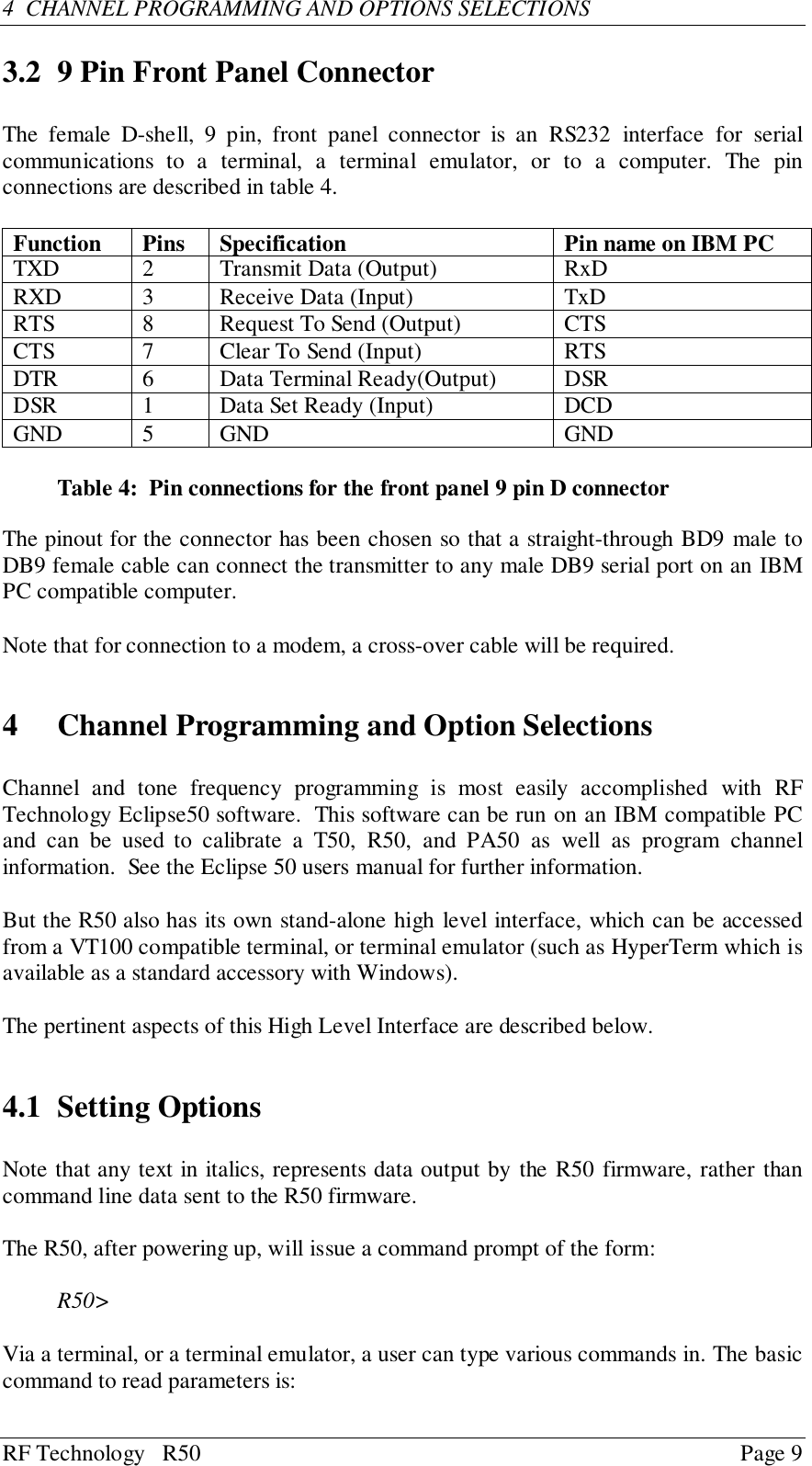 RF Technology   R50 Page 94  CHANNEL PROGRAMMING AND OPTIONS SELECTIONS3.2 9 Pin Front Panel ConnectorThe female D-shell, 9 pin, front panel connector is an RS232 interface for serialcommunications to a terminal, a terminal emulator, or to a computer. The pinconnections are described in table 4.Function Pins Specification Pin name on IBM PCTXD 2 Transmit Data (Output) RxDRXD 3 Receive Data (Input) TxDRTS 8 Request To Send (Output) CTSCTS 7 Clear To Send (Input) RTSDTR 6 Data Terminal Ready(Output) DSRDSR 1 Data Set Ready (Input) DCDGND 5 GND GNDTable 4:  Pin connections for the front panel 9 pin D connectorThe pinout for the connector has been chosen so that a straight-through BD9 male toDB9 female cable can connect the transmitter to any male DB9 serial port on an IBMPC compatible computer.Note that for connection to a modem, a cross-over cable will be required.4 Channel Programming and Option SelectionsChannel and tone frequency programming is most easily accomplished with RFTechnology Eclipse50 software.  This software can be run on an IBM compatible PCand can be used to calibrate a T50, R50, and PA50 as well as program channelinformation.  See the Eclipse 50 users manual for further information.But the R50 also has its own stand-alone high level interface, which can be accessedfrom a VT100 compatible terminal, or terminal emulator (such as HyperTerm which isavailable as a standard accessory with Windows).The pertinent aspects of this High Level Interface are described below.4.1 Setting OptionsNote that any text in italics, represents data output by the R50 firmware, rather thancommand line data sent to the R50 firmware.The R50, after powering up, will issue a command prompt of the form:R50&gt;Via a terminal, or a terminal emulator, a user can type various commands in. The basiccommand to read parameters is: