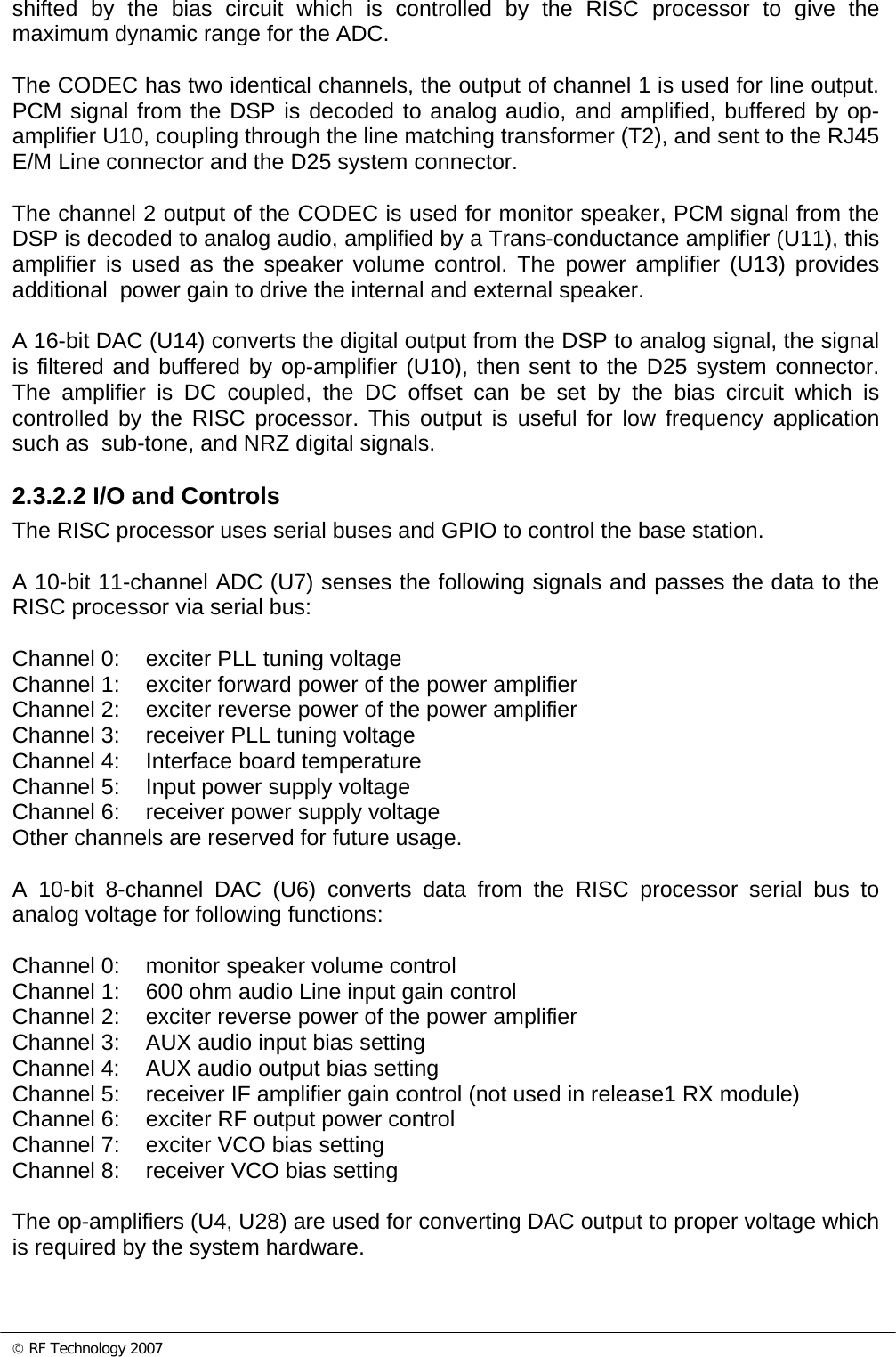 © RF Technology 2007 shifted by the bias circuit which is controlled by the RISC processor to give the maximum dynamic range for the ADC.  The CODEC has two identical channels, the output of channel 1 is used for line output. PCM signal from the DSP is decoded to analog audio, and amplified, buffered by op-amplifier U10, coupling through the line matching transformer (T2), and sent to the RJ45 E/M Line connector and the D25 system connector.  The channel 2 output of the CODEC is used for monitor speaker, PCM signal from the DSP is decoded to analog audio, amplified by a Trans-conductance amplifier (U11), this amplifier is used as the speaker volume control. The power amplifier (U13) provides additional  power gain to drive the internal and external speaker.   A 16-bit DAC (U14) converts the digital output from the DSP to analog signal, the signal is filtered and buffered by op-amplifier (U10), then sent to the D25 system connector. The amplifier is DC coupled, the DC offset can be set by the bias circuit which is controlled by the RISC processor. This output is useful for low frequency application such as  sub-tone, and NRZ digital signals.  2.3.2.2 I/O and Controls  The RISC processor uses serial buses and GPIO to control the base station.  A 10-bit 11-channel ADC (U7) senses the following signals and passes the data to the RISC processor via serial bus:  Channel 0:  exciter PLL tuning voltage Channel 1:  exciter forward power of the power amplifier  Channel 2:  exciter reverse power of the power amplifier  Channel 3:  receiver PLL tuning voltage Channel 4:  Interface board temperature Channel 5:  Input power supply voltage Channel 6:  receiver power supply voltage Other channels are reserved for future usage.  A 10-bit 8-channel DAC (U6) converts data from the RISC processor serial bus to analog voltage for following functions:  Channel 0:  monitor speaker volume control Channel 1:  600 ohm audio Line input gain control  Channel 2:  exciter reverse power of the power amplifier  Channel 3:  AUX audio input bias setting Channel 4:  AUX audio output bias setting Channel 5:  receiver IF amplifier gain control (not used in release1 RX module) Channel 6:  exciter RF output power control Channel 7:  exciter VCO bias setting Channel 8:  receiver VCO bias setting  The op-amplifiers (U4, U28) are used for converting DAC output to proper voltage which is required by the system hardware.    