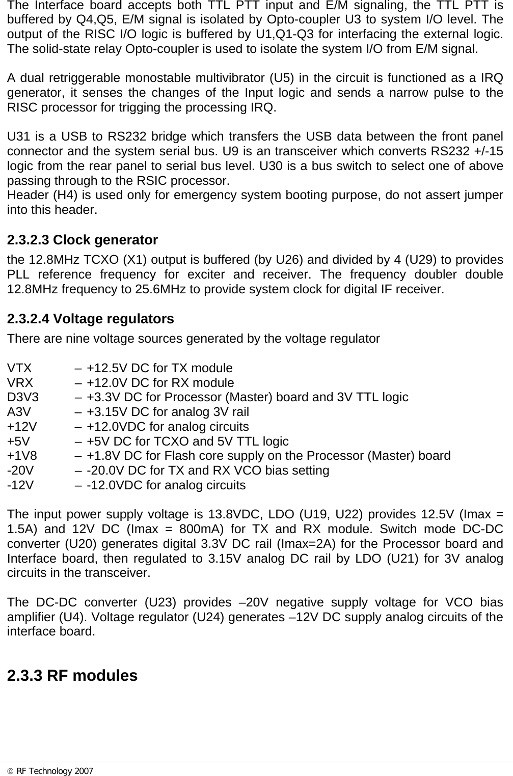 © RF Technology 2007 The Interface board accepts both TTL PTT input and E/M signaling, the TTL PTT is buffered by Q4,Q5, E/M signal is isolated by Opto-coupler U3 to system I/O level. The output of the RISC I/O logic is buffered by U1,Q1-Q3 for interfacing the external logic. The solid-state relay Opto-coupler is used to isolate the system I/O from E/M signal.  A dual retriggerable monostable multivibrator (U5) in the circuit is functioned as a IRQ generator, it senses the changes of the Input logic and sends a narrow pulse to the RISC processor for trigging the processing IRQ.    U31 is a USB to RS232 bridge which transfers the USB data between the front panel connector and the system serial bus. U9 is an transceiver which converts RS232 +/-15 logic from the rear panel to serial bus level. U30 is a bus switch to select one of above passing through to the RSIC processor. Header (H4) is used only for emergency system booting purpose, do not assert jumper into this header.  2.3.2.3 Clock generator the 12.8MHz TCXO (X1) output is buffered (by U26) and divided by 4 (U29) to provides PLL reference frequency for exciter and receiver. The frequency doubler double 12.8MHz frequency to 25.6MHz to provide system clock for digital IF receiver.   2.3.2.4 Voltage regulators There are nine voltage sources generated by the voltage regulator  VTX  – +12.5V DC for TX module VRX  – +12.0V DC for RX module D3V3  – +3.3V DC for Processor (Master) board and 3V TTL logic A3V  – +3.15V DC for analog 3V rail +12V  – +12.0VDC for analog circuits +5V  – +5V DC for TCXO and 5V TTL logic +1V8  – +1.8V DC for Flash core supply on the Processor (Master) board -20V  – -20.0V DC for TX and RX VCO bias setting -12V  – -12.0VDC for analog circuits  The input power supply voltage is 13.8VDC, LDO (U19, U22) provides 12.5V (Imax = 1.5A) and 12V DC (Imax = 800mA) for TX and RX module. Switch mode DC-DC converter (U20) generates digital 3.3V DC rail (Imax=2A) for the Processor board and Interface board, then regulated to 3.15V analog DC rail by LDO (U21) for 3V analog circuits in the transceiver.  The DC-DC converter (U23) provides –20V negative supply voltage for VCO bias amplifier (U4). Voltage regulator (U24) generates –12V DC supply analog circuits of the interface board.   2.3.3 RF modules  