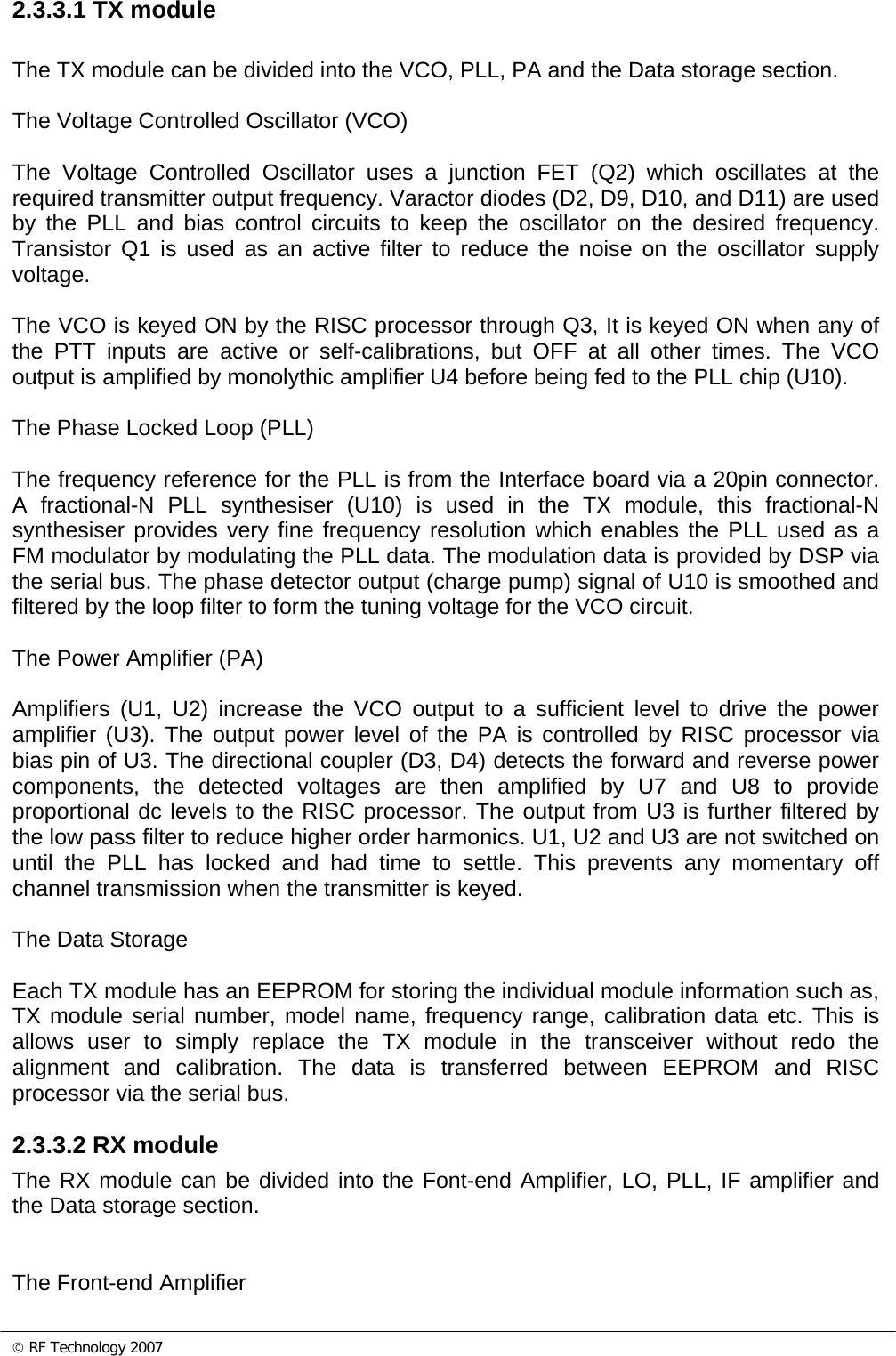 © RF Technology 2007 2.3.3.1 TX module  The TX module can be divided into the VCO, PLL, PA and the Data storage section.  The Voltage Controlled Oscillator (VCO)  The Voltage Controlled Oscillator uses a junction FET (Q2) which oscillates at the required transmitter output frequency. Varactor diodes (D2, D9, D10, and D11) are used by the PLL and bias control circuits to keep the oscillator on the desired frequency. Transistor Q1 is used as an active filter to reduce the noise on the oscillator supply voltage.  The VCO is keyed ON by the RISC processor through Q3, It is keyed ON when any of the PTT inputs are active or self-calibrations, but OFF at all other times. The VCO output is amplified by monolythic amplifier U4 before being fed to the PLL chip (U10).   The Phase Locked Loop (PLL)  The frequency reference for the PLL is from the Interface board via a 20pin connector.  A fractional-N PLL synthesiser (U10) is used in the TX module, this fractional-N synthesiser provides very fine frequency resolution which enables the PLL used as a FM modulator by modulating the PLL data. The modulation data is provided by DSP via the serial bus. The phase detector output (charge pump) signal of U10 is smoothed and filtered by the loop filter to form the tuning voltage for the VCO circuit.  The Power Amplifier (PA)  Amplifiers (U1, U2) increase the VCO output to a sufficient level to drive the power amplifier (U3). The output power level of the PA is controlled by RISC processor via bias pin of U3. The directional coupler (D3, D4) detects the forward and reverse power components, the detected voltages are then amplified by U7 and U8 to provide proportional dc levels to the RISC processor. The output from U3 is further filtered by the low pass filter to reduce higher order harmonics. U1, U2 and U3 are not switched on until the PLL has locked and had time to settle. This prevents any momentary off channel transmission when the transmitter is keyed.  The Data Storage  Each TX module has an EEPROM for storing the individual module information such as, TX module serial number, model name, frequency range, calibration data etc. This is allows user to simply replace the TX module in the transceiver without redo the alignment and calibration. The data is transferred between EEPROM and RISC processor via the serial bus.  2.3.3.2 RX module The RX module can be divided into the Font-end Amplifier, LO, PLL, IF amplifier and the Data storage section.   The Front-end Amplifier 