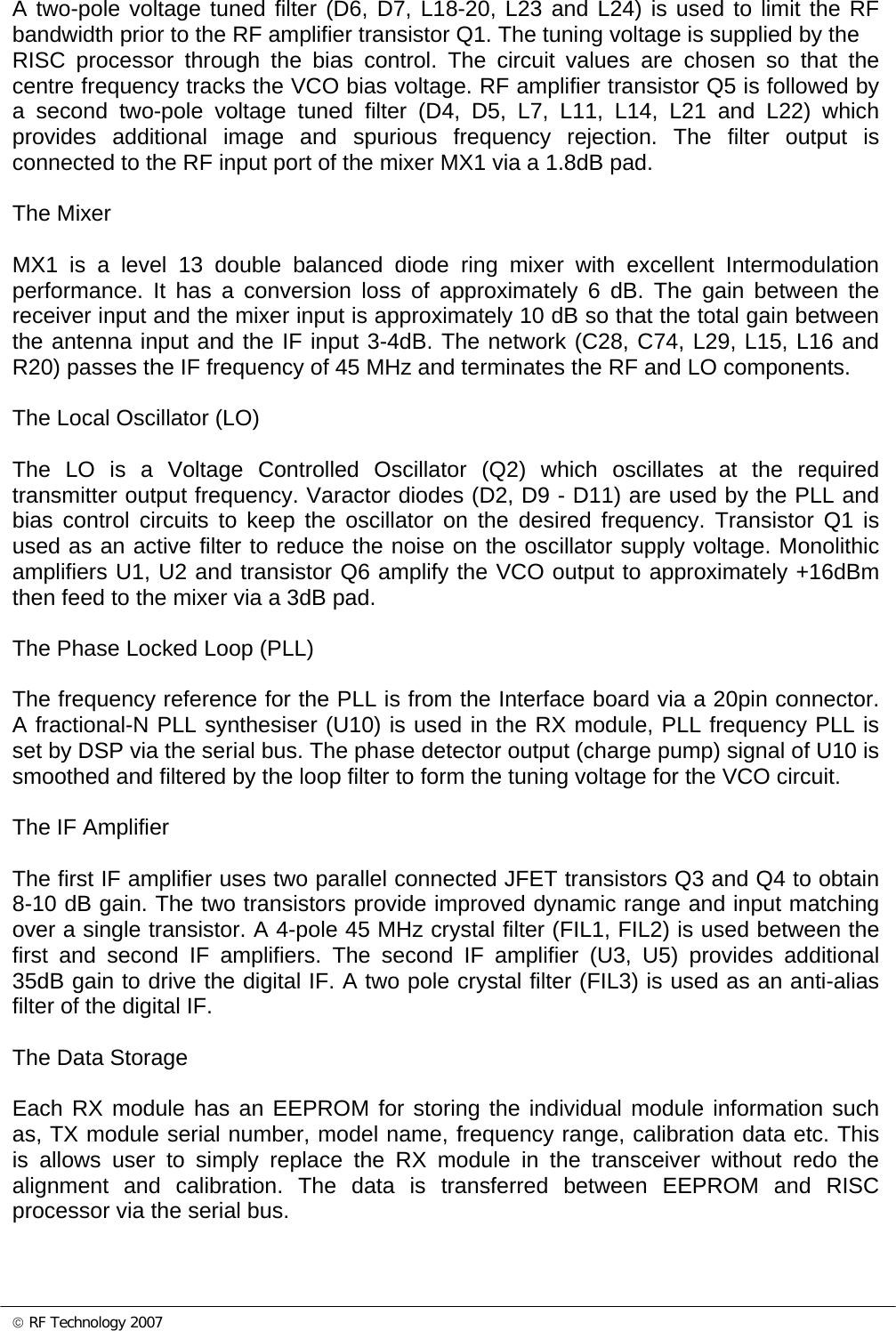 © RF Technology 2007  A two-pole voltage tuned filter (D6, D7, L18-20, L23 and L24) is used to limit the RF bandwidth prior to the RF amplifier transistor Q1. The tuning voltage is supplied by the RISC processor through the bias control. The circuit values are chosen so that the centre frequency tracks the VCO bias voltage. RF amplifier transistor Q5 is followed by a second two-pole voltage tuned filter (D4, D5, L7, L11, L14, L21 and L22) which provides additional image and spurious frequency rejection. The filter output is connected to the RF input port of the mixer MX1 via a 1.8dB pad.  The Mixer  MX1 is a level 13 double balanced diode ring mixer with excellent Intermodulation performance. It has a conversion loss of approximately 6 dB. The gain between the receiver input and the mixer input is approximately 10 dB so that the total gain between the antenna input and the IF input 3-4dB. The network (C28, C74, L29, L15, L16 and R20) passes the IF frequency of 45 MHz and terminates the RF and LO components.   The Local Oscillator (LO)  The LO is a Voltage Controlled Oscillator (Q2) which oscillates at the required transmitter output frequency. Varactor diodes (D2, D9 - D11) are used by the PLL and bias control circuits to keep the oscillator on the desired frequency. Transistor Q1 is used as an active filter to reduce the noise on the oscillator supply voltage. Monolithic amplifiers U1, U2 and transistor Q6 amplify the VCO output to approximately +16dBm then feed to the mixer via a 3dB pad.  The Phase Locked Loop (PLL)  The frequency reference for the PLL is from the Interface board via a 20pin connector.  A fractional-N PLL synthesiser (U10) is used in the RX module, PLL frequency PLL is set by DSP via the serial bus. The phase detector output (charge pump) signal of U10 is smoothed and filtered by the loop filter to form the tuning voltage for the VCO circuit.  The IF Amplifier  The first IF amplifier uses two parallel connected JFET transistors Q3 and Q4 to obtain 8-10 dB gain. The two transistors provide improved dynamic range and input matching over a single transistor. A 4-pole 45 MHz crystal filter (FIL1, FIL2) is used between the first and second IF amplifiers. The second IF amplifier (U3, U5) provides additional 35dB gain to drive the digital IF. A two pole crystal filter (FIL3) is used as an anti-alias filter of the digital IF.   The Data Storage  Each RX module has an EEPROM for storing the individual module information such as, TX module serial number, model name, frequency range, calibration data etc. This is allows user to simply replace the RX module in the transceiver without redo the alignment and calibration. The data is transferred between EEPROM and RISC processor via the serial bus.  