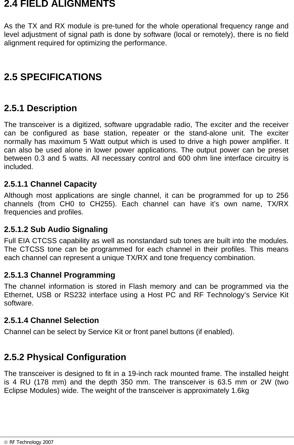 © RF Technology 2007 2.4 FIELD ALIGNMENTS As the TX and RX module is pre-tuned for the whole operational frequency range and level adjustment of signal path is done by software (local or remotely), there is no field alignment required for optimizing the performance.   2.5 SPECIFICATIONS 2.5.1 Description The transceiver is a digitized, software upgradable radio, The exciter and the receiver can be configured as base station, repeater or the stand-alone unit. The exciter normally has maximum 5 Watt output which is used to drive a high power amplifier. It can also be used alone in lower power applications. The output power can be preset between 0.3 and 5 watts. All necessary control and 600 ohm line interface circuitry is included.  2.5.1.1 Channel Capacity Although most applications are single channel, it can be programmed for up to 256 channels (from CH0 to CH255). Each channel can have it’s own name, TX/RX frequencies and profiles.   2.5.1.2 Sub Audio Signaling Full EIA CTCSS capability as well as nonstandard sub tones are built into the modules.  The CTCSS tone can be programmed for each channel in their profiles. This means each channel can represent a unique TX/RX and tone frequency combination.  2.5.1.3 Channel Programming The channel information is stored in Flash memory and can be programmed via the Ethernet, USB or RS232 interface using a Host PC and RF Technology’s Service Kit software.   2.5.1.4 Channel Selection Channel can be select by Service Kit or front panel buttons (if enabled).  2.5.2 Physical Configuration The transceiver is designed to fit in a 19-inch rack mounted frame. The installed height is 4 RU (178 mm) and the depth 350 mm. The transceiver is 63.5 mm or 2W (two Eclipse Modules) wide. The weight of the transceiver is approximately 1.6kg    