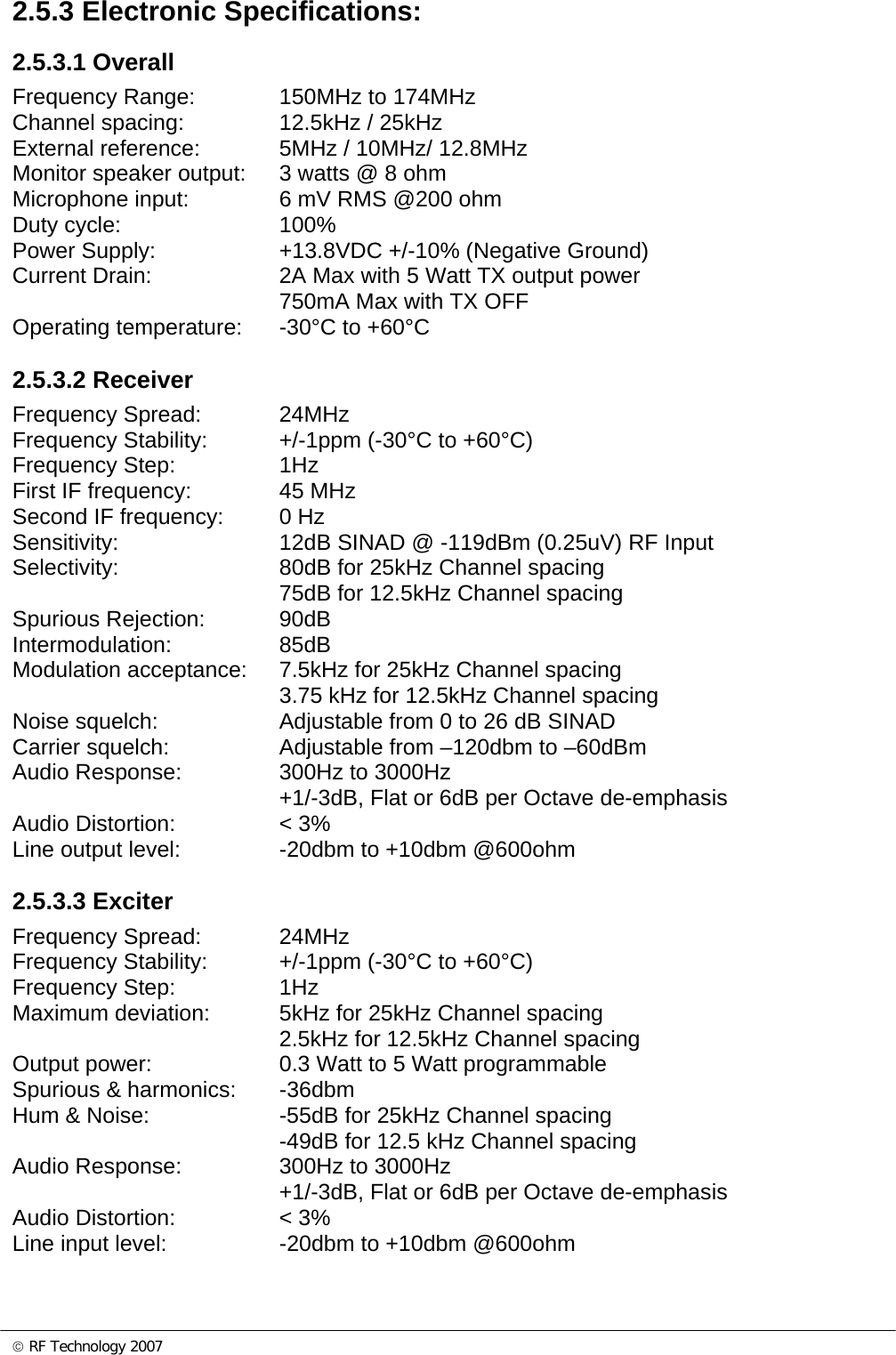 © RF Technology 2007 2.5.3 Electronic Specifications: 2.5.3.1 Overall Frequency Range:    150MHz to 174MHz Channel spacing:    12.5kHz / 25kHz External reference:    5MHz / 10MHz/ 12.8MHz Monitor speaker output:  3 watts @ 8 ohm Microphone input:    6 mV RMS @200 ohm  Duty cycle:   100% Power Supply:    +13.8VDC +/-10% (Negative Ground) Current Drain:    2A Max with 5 Watt TX output power     750mA Max with TX OFF  Operating temperature:  -30°C to +60°C  2.5.3.2 Receiver Frequency Spread:    24MHz Frequency Stability:   +/-1ppm (-30°C to +60°C) Frequency Step:    1Hz  First IF frequency:    45 MHz Second IF frequency:  0 Hz Sensitivity:      12dB SINAD @ -119dBm (0.25uV) RF Input Selectivity:      80dB for 25kHz Channel spacing         75dB for 12.5kHz Channel spacing  Spurious Rejection:   90dB Intermodulation:   85dB Modulation acceptance:  7.5kHz for 25kHz Channel spacing 3.75 kHz for 12.5kHz Channel spacing Noise squelch:    Adjustable from 0 to 26 dB SINAD Carrier squelch:    Adjustable from –120dbm to –60dBm Audio Response:    300Hz to 3000Hz +1/-3dB, Flat or 6dB per Octave de-emphasis Audio Distortion:    &lt; 3% Line output level:    -20dbm to +10dbm @600ohm  2.5.3.3 Exciter Frequency Spread:    24MHz Frequency Stability:   +/-1ppm (-30°C to +60°C) Frequency Step:    1Hz  Maximum deviation:   5kHz for 25kHz Channel spacing     2.5kHz for 12.5kHz Channel spacing Output power:    0.3 Watt to 5 Watt programmable Spurious &amp; harmonics:  -36dbm Hum &amp; Noise:    -55dB for 25kHz Channel spacing -49dB for 12.5 kHz Channel spacing Audio Response:    300Hz to 3000Hz +1/-3dB, Flat or 6dB per Octave de-emphasis Audio Distortion:    &lt; 3% Line input level:    -20dbm to +10dbm @600ohm  