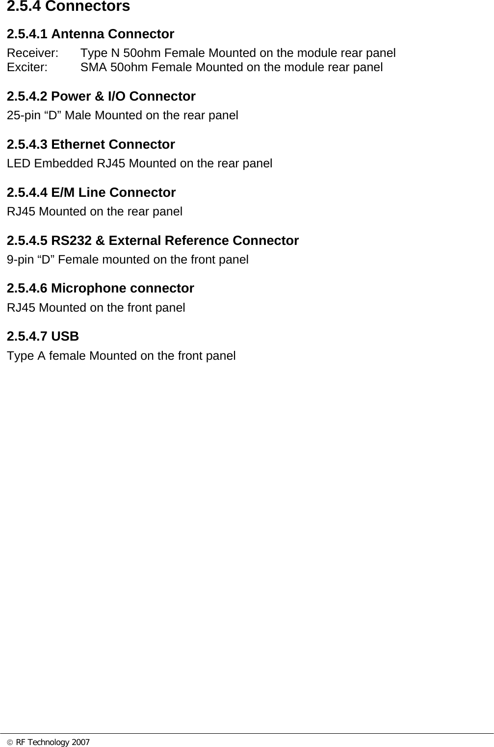 © RF Technology 2007 2.5.4 Connectors 2.5.4.1 Antenna Connector Receiver:  Type N 50ohm Female Mounted on the module rear panel Exciter:  SMA 50ohm Female Mounted on the module rear panel  2.5.4.2 Power &amp; I/O Connector 25-pin “D” Male Mounted on the rear panel  2.5.4.3 Ethernet Connector LED Embedded RJ45 Mounted on the rear panel  2.5.4.4 E/M Line Connector RJ45 Mounted on the rear panel  2.5.4.5 RS232 &amp; External Reference Connector 9-pin “D” Female mounted on the front panel  2.5.4.6 Microphone connector RJ45 Mounted on the front panel  2.5.4.7 USB Type A female Mounted on the front panel  