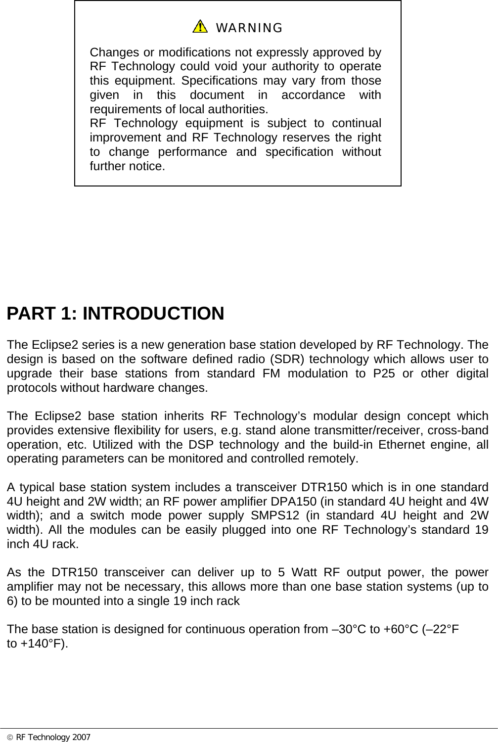 © RF Technology 2007      PART 1: INTRODUCTION The Eclipse2 series is a new generation base station developed by RF Technology. The design is based on the software defined radio (SDR) technology which allows user to upgrade their base stations from standard FM modulation to P25 or other digital protocols without hardware changes.  The Eclipse2 base station inherits RF Technology’s modular design concept which provides extensive flexibility for users, e.g. stand alone transmitter/receiver, cross-band operation, etc. Utilized with the DSP technology and the build-in Ethernet engine, all operating parameters can be monitored and controlled remotely.  A typical base station system includes a transceiver DTR150 which is in one standard 4U height and 2W width; an RF power amplifier DPA150 (in standard 4U height and 4W width); and a switch mode power supply SMPS12 (in standard 4U height and 2W width). All the modules can be easily plugged into one RF Technology’s standard 19 inch 4U rack.   As the DTR150 transceiver can deliver up to 5 Watt RF output power, the power amplifier may not be necessary, this allows more than one base station systems (up to 6) to be mounted into a single 19 inch rack   The base station is designed for continuous operation from –30°C to +60°C (–22°F to +140°F).     WARNING Changes or modifications not expressly approved by RF Technology could void your authority to operate this equipment. Specifications may vary from those given in this document in accordance with requirements of local authorities. RF Technology equipment is subject to continual improvement and RF Technology reserves the right to change performance and specification without further notice. 