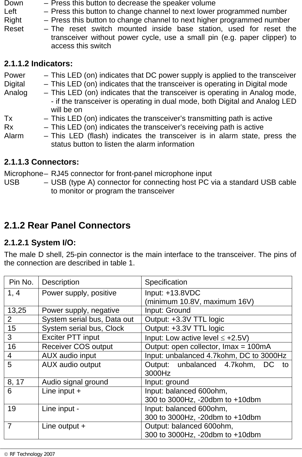 © RF Technology 2007 Down  – Press this button to decrease the speaker volume Left  – Press this button to change channel to next lower programmed number Right  – Press this button to change channel to next higher programmed number Reset  – The reset switch mounted inside base station, used for reset the transceiver without power cycle, use a small pin (e.g. paper clipper) to access this switch   2.1.1.2 Indicators: Power  – This LED (on) indicates that DC power supply is applied to the transceiver Digital  – This LED (on) indicates that the transceiver is operating in Digital mode Analog  – This LED (on) indicates that the transceiver is operating in Analog mode, - if the transceiver is operating in dual mode, both Digital and Analog LED will be on Tx  – This LED (on) indicates the transceiver’s transmitting path is active Rx  – This LED (on) indicates the transceiver’s receiving path is active Alarm  – This LED (flash) indicates the transceiver is in alarm state, press the status button to listen the alarm information  2.1.1.3 Connectors: Microphone – RJ45 connector for front-panel microphone input USB  – USB (type A) connector for connecting host PC via a standard USB cable to monitor or program the transceiver    2.1.2 Rear Panel Connectors 2.1.2.1 System I/O: The male D shell, 25-pin connector is the main interface to the transceiver. The pins of the connection are described in table 1.  Pin No.  Description  Specification 1, 4  Power supply, positive   Input: +13.8VDC  (minimum 10.8V, maximum 16V)  13,25  Power supply, negative   Input: Ground 2  System serial bus, Data out  Output: +3.3V TTL logic 15  System serial bus, Clock  Output: +3.3V TTL logic 3  Exciter PTT input  Input: Low active level ≤ +2.5V) 16  Receiver COS output  Output: open collector, Imax = 100mA 4  AUX audio input  Input: unbalanced 4.7kohm, DC to 3000Hz 5  AUX audio output  Output: unbalanced 4.7kohm, DC to 3000Hz 8, 17  Audio signal ground  Input: ground 6  Line input +  Input: balanced 600ohm, 300 to 3000Hz, -20dbm to +10dbm 19  Line input -  Input: balanced 600ohm, 300 to 3000Hz, -20dbm to +10dbm 7  Line output +  Output: balanced 600ohm, 300 to 3000Hz, -20dbm to +10dbm 