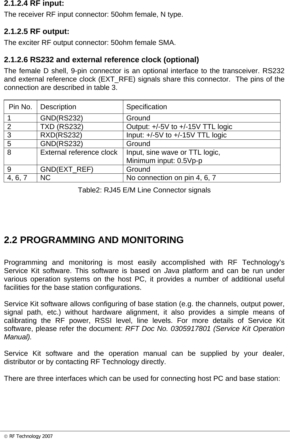 © RF Technology 2007 2.1.2.4 RF input: The receiver RF input connector: 50ohm female, N type.  2.1.2.5 RF output: The exciter RF output connector: 50ohm female SMA.  2.1.2.6 RS232 and external reference clock (optional) The female D shell, 9-pin connector is an optional interface to the transceiver. RS232 and external reference clock (EXT_RFE) signals share this connector.  The pins of the connection are described in table 3.  Pin No.  Description  Specification 1 GND(RS232)  Ground 2  TXD (RS232)  Output: +/-5V to +/-15V TTL logic 3  RXD(RS232)  Input: +/-5V to +/-15V TTL logic 5 GND(RS232)  Ground 8  External reference clock  Input, sine wave or TTL logic, Minimum input: 0.5Vp-p 9 GND(EXT_REF)  Ground 4, 6, 7  NC  No connection on pin 4, 6, 7 Table2: RJ45 E/M Line Connector signals     2.2 PROGRAMMING AND MONITORING Programming and monitoring is most easily accomplished with RF Technology’s Service Kit software. This software is based on Java platform and can be run under various operation systems on the host PC, it provides a number of additional useful facilities for the base station configurations.   Service Kit software allows configuring of base station (e.g. the channels, output power, signal path, etc.) without hardware alignment, it also provides a simple means of calibrating the RF power, RSSI level, line levels. For more details of Service Kit software, please refer the document: RFT Doc No. 0305917801 (Service Kit Operation Manual).   Service Kit software and the operation manual can be supplied by your dealer, distributor or by contacting RF Technology directly.  There are three interfaces which can be used for connecting host PC and base station:  