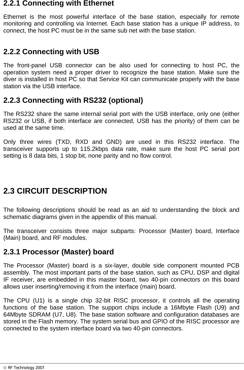 © RF Technology 2007 2.2.1 Connecting with Ethernet Ethernet is the most powerful interface of the base station, especially for remote monitoring and controlling via Internet. Each base station has a unique IP address, to connect, the host PC must be in the same sub net with the base station.    2.2.2 Connecting with USB The front-panel USB connector can be also used for connecting to host PC, the operation system need a proper driver to recognize the base station. Make sure the diver is installed in host PC so that Service Kit can communicate properly with the base station via the USB interface.  2.2.3 Connecting with RS232 (optional) The RS232 share the same internal serial port with the USB interface, only one (either RS232 or USB, if both interface are connected, USB has the priority) of them can be used at the same time.   Only three wires (TXD, RXD and GND) are used in this RS232 interface. The transceiver supports up to 115.2kbps data rate, make sure the host PC serial port setting is 8 data bits, 1 stop bit, none parity and no flow control.    2.3 CIRCUIT DESCRIPTION  The following descriptions should be read as an aid to understanding the block and schematic diagrams given in the appendix of this manual.  The transceiver consists three major subparts: Processor (Master) board, Interface (Main) board, and RF modules. 2.3.1 Processor (Master) board The Processor (Master) board is a six-layer, double side component mounted PCB assembly. The most important parts of the base station, such as CPU, DSP and digital IF receiver, are embedded in this master board, two 40-pin connectors on this board allows user inserting/removing it from the interface (main) board.     The CPU (U1) is a single chip 32-bit RISC processor, it controls all the operating functions of the base station. The support chips include a 16Mbyte Flash (U9) and 64Mbyte SDRAM (U7, U8). The base station software and configuration databases are stored in the Flash memory. The system serial bus and GPIO of the RISC processor are connected to the system interface board via two 40-pin connectors.  