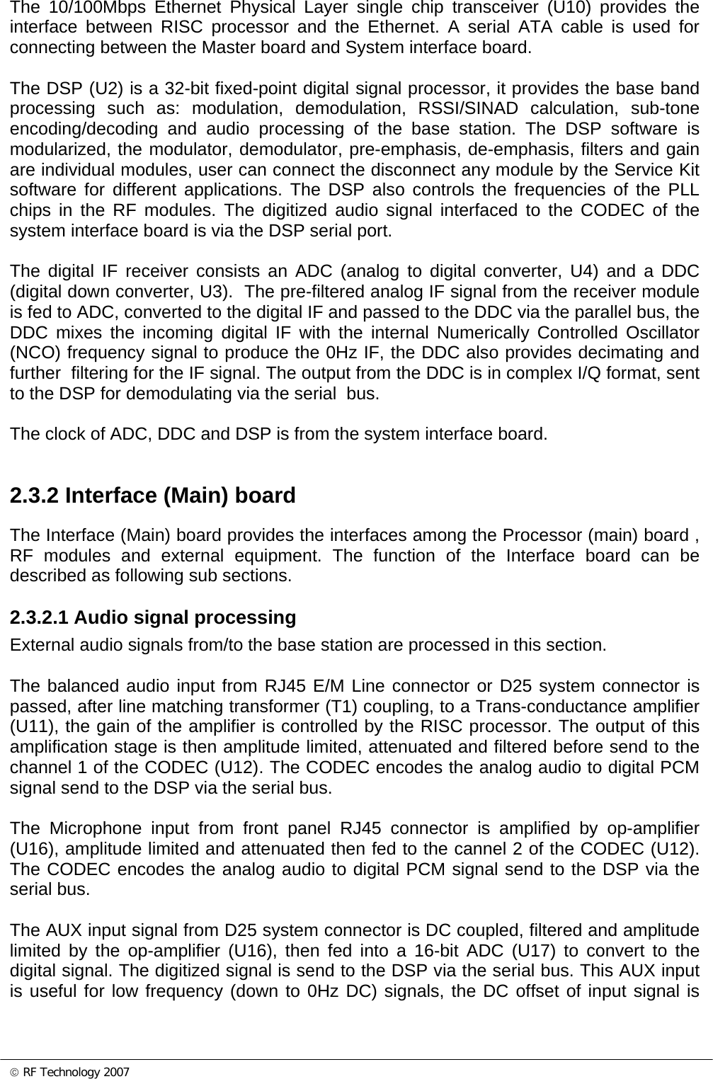 © RF Technology 2007 The 10/100Mbps Ethernet Physical Layer single chip transceiver (U10) provides the interface between RISC processor and the Ethernet. A serial ATA cable is used for connecting between the Master board and System interface board.  The DSP (U2) is a 32-bit fixed-point digital signal processor, it provides the base band processing such as: modulation, demodulation, RSSI/SINAD calculation, sub-tone encoding/decoding and audio processing of the base station. The DSP software is modularized, the modulator, demodulator, pre-emphasis, de-emphasis, filters and gain are individual modules, user can connect the disconnect any module by the Service Kit software for different applications. The DSP also controls the frequencies of the PLL chips in the RF modules. The digitized audio signal interfaced to the CODEC of the system interface board is via the DSP serial port.   The digital IF receiver consists an ADC (analog to digital converter, U4) and a DDC (digital down converter, U3).  The pre-filtered analog IF signal from the receiver module is fed to ADC, converted to the digital IF and passed to the DDC via the parallel bus, the DDC mixes the incoming digital IF with the internal Numerically Controlled Oscillator (NCO) frequency signal to produce the 0Hz IF, the DDC also provides decimating and further  filtering for the IF signal. The output from the DDC is in complex I/Q format, sent to the DSP for demodulating via the serial  bus.  The clock of ADC, DDC and DSP is from the system interface board.  2.3.2 Interface (Main) board The Interface (Main) board provides the interfaces among the Processor (main) board , RF modules and external equipment. The function of the Interface board can be described as following sub sections.  2.3.2.1 Audio signal processing External audio signals from/to the base station are processed in this section.  The balanced audio input from RJ45 E/M Line connector or D25 system connector is passed, after line matching transformer (T1) coupling, to a Trans-conductance amplifier (U11), the gain of the amplifier is controlled by the RISC processor. The output of this amplification stage is then amplitude limited, attenuated and filtered before send to the channel 1 of the CODEC (U12). The CODEC encodes the analog audio to digital PCM signal send to the DSP via the serial bus.  The Microphone input from front panel RJ45 connector is amplified by op-amplifier (U16), amplitude limited and attenuated then fed to the cannel 2 of the CODEC (U12). The CODEC encodes the analog audio to digital PCM signal send to the DSP via the serial bus.  The AUX input signal from D25 system connector is DC coupled, filtered and amplitude limited by the op-amplifier (U16), then fed into a 16-bit ADC (U17) to convert to the digital signal. The digitized signal is send to the DSP via the serial bus. This AUX input is useful for low frequency (down to 0Hz DC) signals, the DC offset of input signal is 