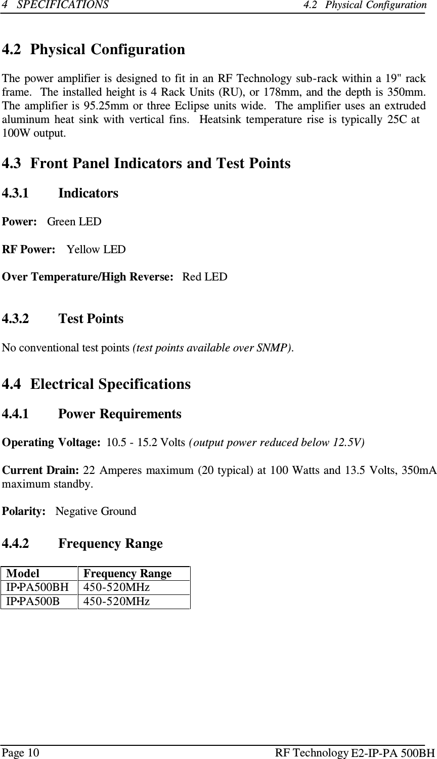 Page 10 RF Technology    4   SPECIFICATIONS 4.2   Physical Configuration    4.2  Physical Configuration  The power amplifier is designed to fit in an RF Technology sub-rack within a 19&quot; rack frame.   The installed height is 4 Rack Units (RU), or 178mm, and the depth is 350mm. The amplifier is 95.25mm or  three Eclipse units wide.   The amplifier  uses an extruded aluminum  heat  sink  with  vertical  fins.   Heatsink  temperature  rise  is  typically  25C at 100W output.  4.3  Front Panel Indicators and Test Points  4.3.1        Indicators  Power:   Green LED  RF Power:    Yellow LED  Over Temperature/High Reverse:   Red LED    4.3.2        Test Points  No conventional test points (test points available over SNMP).   4.4  Electrical Specifications  4.4.1        Power Requirements  Operating Voltage:  10.5 - 15.2 Volts (output power reduced below 12.5V)  Current Drain: 22 Amperes maximum (20 typical) at 100 Watts and 13.5 Volts, 350mA maximum standby.  Polarity:   Negative Ground   4.4.2        Frequency Range  Model Frequency Range IP•PA500BH 450-520MHz IP•PA500B 450-520MHz E2-IP-PA 500BH