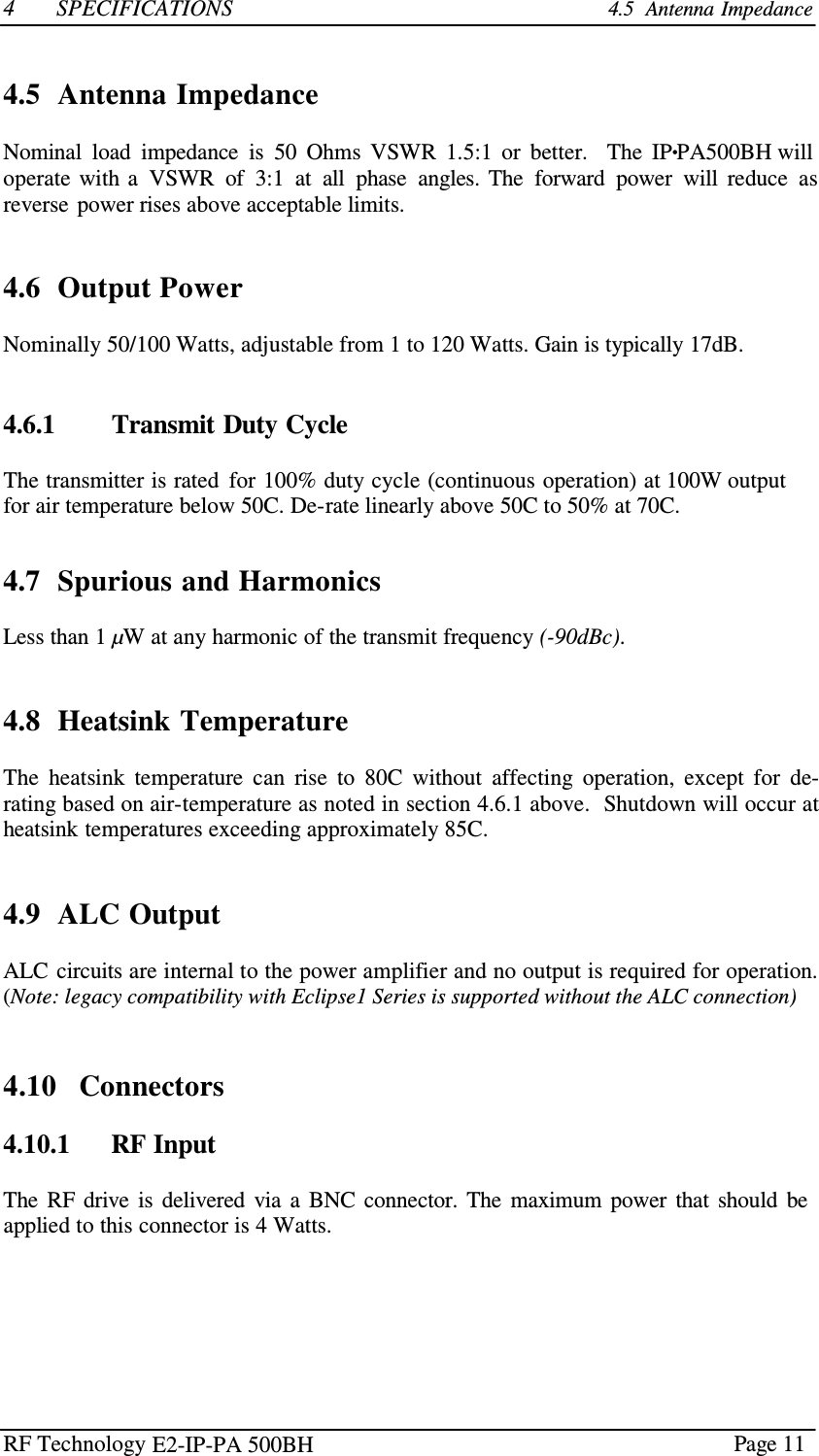 RF Technology    Page 11  4  SPECIFICATIONS 4.5  Antenna Impedance    4.5  Antenna Impedance  Nominal  load  impedance  is  50  Ohms  VSWR  1.5:1  or  better.    The  IP•PA500BH will operate  with a  VSWR  of  3:1  at  all  phase  angles.  The  forward  power  will  reduce  as reverse  power rises above acceptable limits.    4.6  Output Power  Nominally 50/100 Watts, adjustable from 1 to 120 Watts. Gain is typically 17dB.    4.6.1        Transmit Duty Cycle  The transmitter is rated  for 100% duty cycle (continuous operation) at 100W output for air temperature below 50C. De-rate linearly above 50C to 50% at 70C.   4.7  Spurious and Harmonics  Less than 1 µW at any harmonic of the transmit frequency (-90dBc).    4.8  Heatsink Temperature  The  heatsink  temperature  can  rise  to  80C  without  affecting  operation,  except  for  de- rating based on air-temperature as noted in section 4.6.1 above.  Shutdown will occur at heatsink temperatures exceeding approximately 85C.    4.9  ALC Output  ALC circuits are internal to the power amplifier and no output is required for operation. (Note: legacy compatibility with Eclipse1 Series is supported without the ALC connection)    4.10   Connectors  4.10.1      RF Input  The  RF  drive  is  delivered  via  a  BNC  connector.  The  maximum  power  that  should  be applied to this connector is 4 Watts. E2-IP-PA 500BH