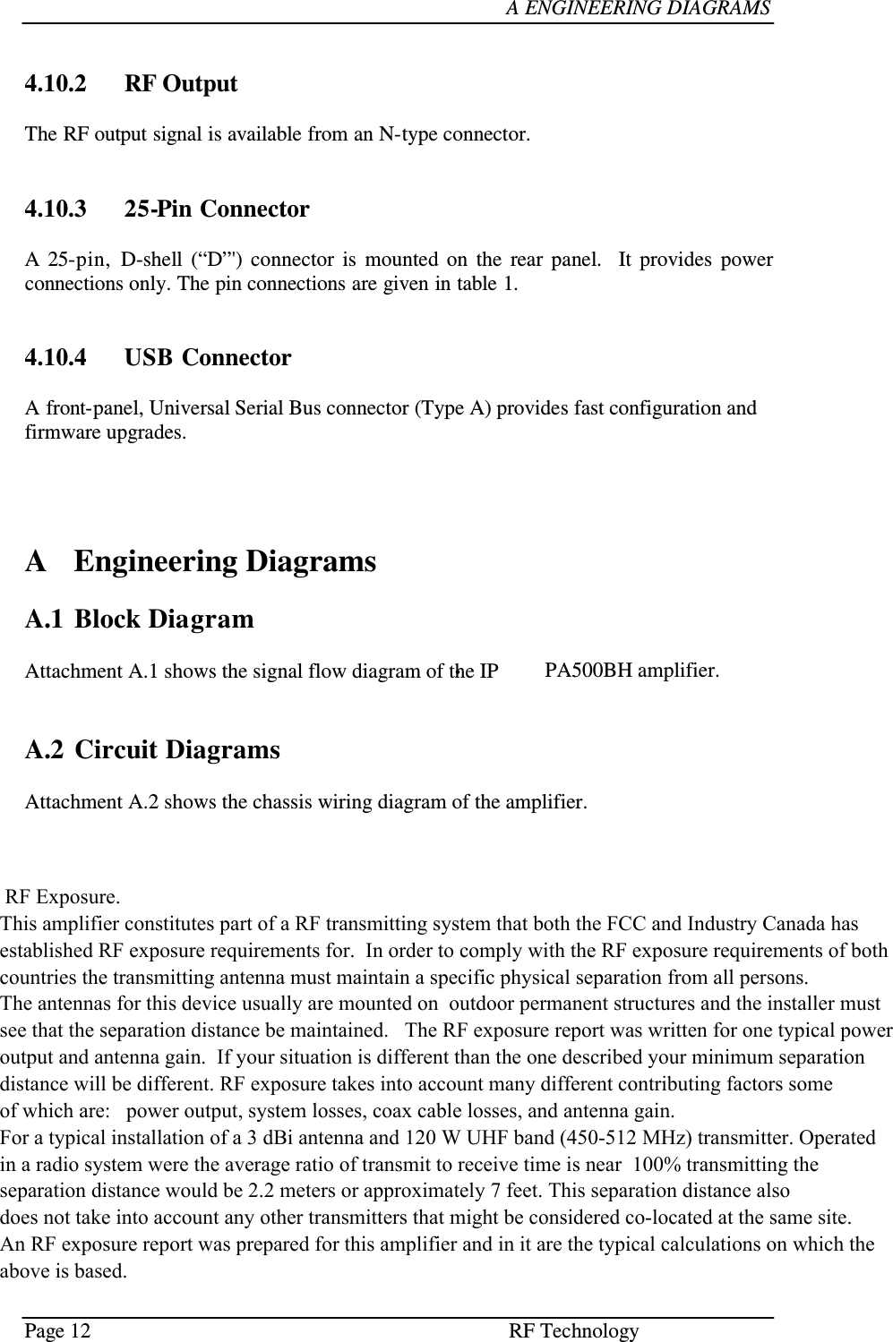 Page 12  RF Technology     A ENGINEERING DIAGRAMS    4.10.2   RF Output  The RF output signal is available from an N-type connector.    4.10.3   25-Pin Connector  A  25-pin,  D-shell  (“D”&apos;)  connector  is  mounted  on  the  rear  panel.   It  provides  power connections only. The pin connections are given in table 1.    4.10.4   USB Connector  A front-panel, Universal Serial Bus connector (Type A) provides fast configuration and firmware upgrades.       A  Engineering Diagrams  A.1  Block Diagram  Attachment A.1 shows the signal flow diagram of the IP•PA500BH amplifier.     A.2  Circuit Diagrams  Attachment A.2 shows the chassis wiring diagram of the amplifier.       RF Exposure.  This amplifier constitutes part of a RF transmitting system that both the FCC and Industry Canada has established RF exposure requirements for.  In order to comply with the RF exposure requirements of both countries the transmitting antenna must maintain a specific physical separation from all persons. The antennas for this device usually are mounted on  outdoor permanent structures and the installer must see that the separation distance be maintained.   The RF exposure report was written for one typical power output and antenna gain.  If your situation is different than the one described your minimum separationdistance will be different. RF exposure takes into account many different contributing factors some of which are:   power output, system losses, coax cable losses, and antenna gain.  For a typical installation of a 3 dBi antenna and 120 W UHF band (450-512 MHz) transmitter. Operated  in a radio system were the average ratio of transmit to receive time is near  100% transmitting the separation distance would be 2.2 meters or approximately 7 feet. This separation distance also does not take into account any other transmitters that might be considered co-located at the same site. An RF exposure report was prepared for this amplifier and in it are the typical calculations on which the above is based.          E2-IP-PA 500BH