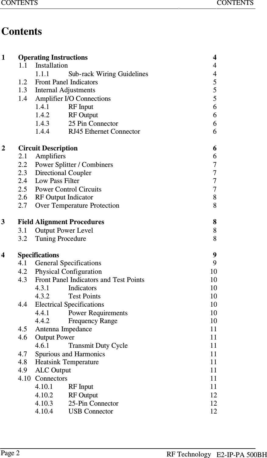 RF Technology      Page 2   CONTENTS  CONTENTS    Contents     1  Operating Instructions 1.1  Installation  4 4  1.1.1  Sub-rack Wiring Guidelines  4  1.2 Front Panel Indicators  5  1.3 Internal Adjustments  5  1.4 Amplifier I/O Connections  5  1.4.1  RF Input  6  1.4.2  RF Output  6  1.4.3  25 Pin Connector  6  1.4.4 RJ45 Ethernet Connector 6   2  Circuit Description 2.1  Amplifiers  6 6  2.2  Power Splitter / Combiners  7  2.3 Directional Coupler 7  2.4 Low Pass Filter 7  2.5 Power Control Circuits 7  2.6 RF Output Indicator 8  2.7 Over Temperature Protection  8   3  Field Alignment Procedures  8  3.1  Output Power Level  8  3.2 Tuning Procedure  8   4  Specifications 4.1  General Specifications  9 9  4.2  Physical Configuration 10 4.3 Front Panel Indicators and Test Points 10 4.3.1  Indicators 10 4.3.2  Test Points 4.4  Electrical Specifications 1010 4.4.1  Power Requirements 10 4.4.2  Frequency Range 10 4.5 Antenna Impedance  11 4.6  Output Power 4.6.1  Transmit Duty Cycle 1111 4.7  Spurious and Harmonics  11 4.8 Heatsink Temperature 11 4.9 ALC Output  11 4.10  Connectors 11 4.10.1  RF Input  11 4.10.2  RF Output 12 4.10.3  25-Pin Connector 12 4.10.4  USB Connector 12 E2-IP-PA 500BH