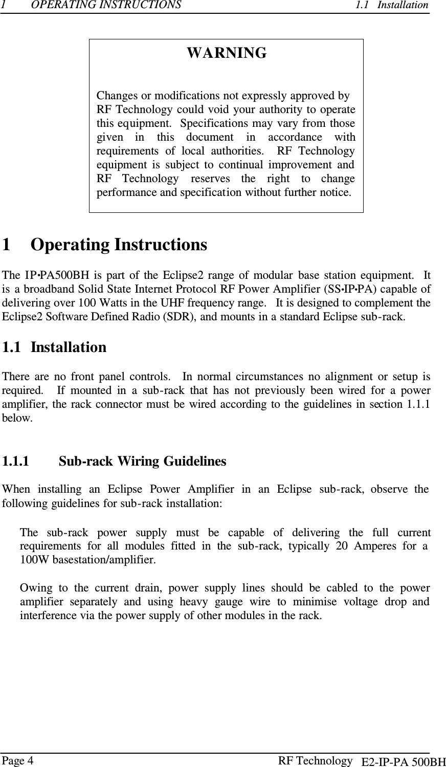 Page 4 RF Technology    1  OPERATING INSTRUCTIONS          1.1   Installation    WARNING    Changes or modifications not expressly approved by RF Technology could void your authority to operate this equipment.   Specifications may vary from  those given  in  this  document    in  accordance  with requirements  of  local  authorities.   RF  Technology equipment  is  subject  to  continual  improvement  and RF  Technology   reserves  the  right  to  change performance and specification without further notice.    1    Operating Instructions  The  IP•PA500BH  is  part  of  the  Eclipse2  range  of  modular  base  station  equipment.   It is  a broadband Solid State Internet Protocol RF Power Amplifier (SS•IP•PA) capable of delivering over 100 Watts in the UHF frequency range.   It is designed to complement the Eclipse2 Software Defined Radio (SDR), and mounts in a standard Eclipse sub-rack.  1.1  Installation  There  are  no  front  panel  controls.    In  normal  circumstances  no  alignment  or  setup  is required.    If  mounted  in  a  sub-rack  that  has  not  previously  been  wired  for  a  power amplifier, the rack connector  must be wired according to the  guidelines in section 1.1.1 below.    1.1.1        Sub-rack Wiring Guidelines  When  installing  an  Eclipse  Power  Amplifier  in  an  Eclipse  sub-rack,  observe  the following guidelines for sub-rack installation:  The   sub-rack   power   supply   must   be   capable   of   delivering   the   full   current requirements  for  all  modules  fitted  in  the  sub-rack,  typically  20  Amperes  for  a 100W basestation/amplifier.  Owing  to  the  current  drain,  power  supply  lines  should  be  cabled  to  the  power amplifier  separately  and  using  heavy  gauge  wire  to  minimise  voltage  drop  and interference via the power supply of other modules in the rack. E2-IP-PA 500BH