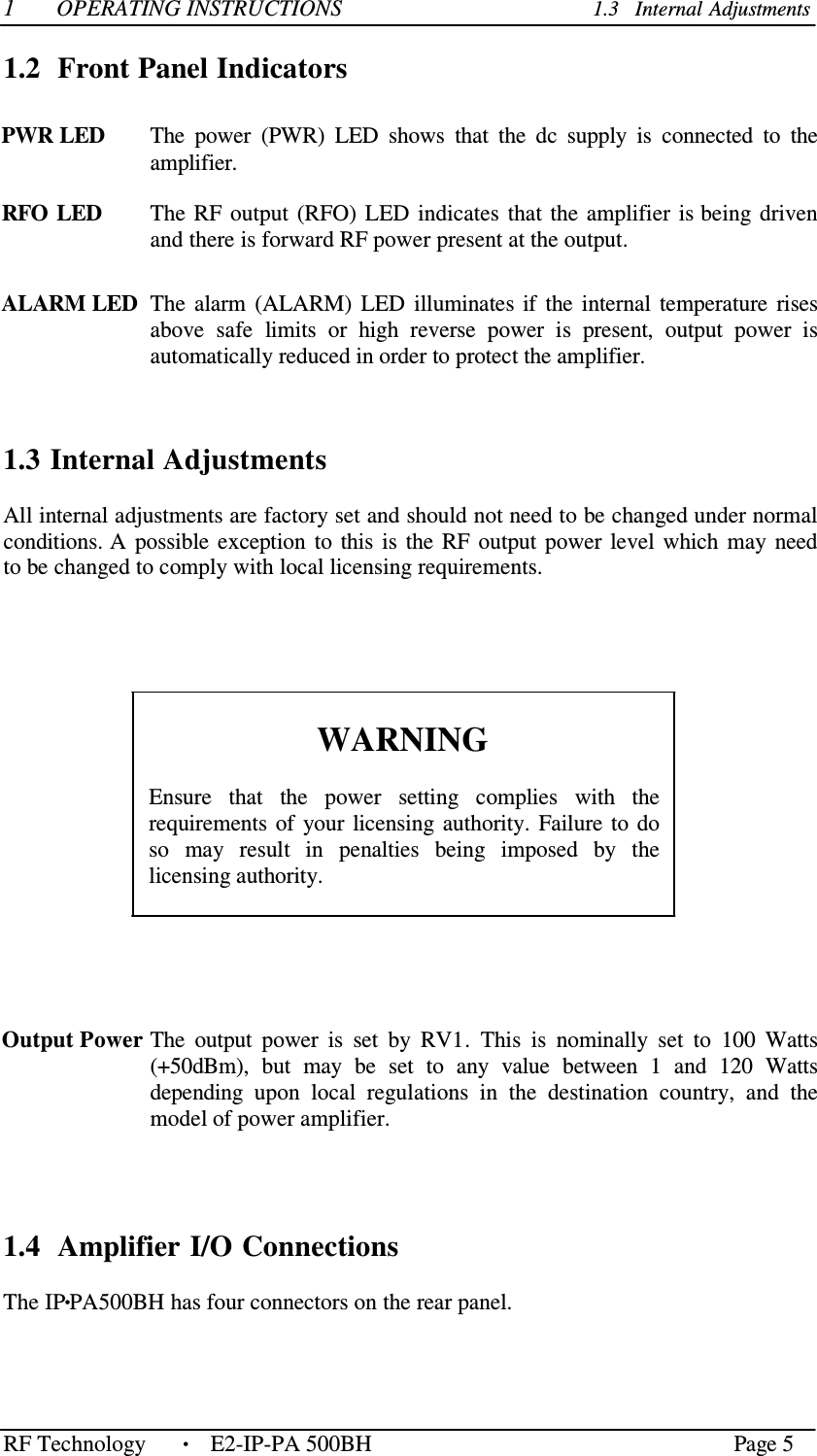 RF Technology    • Page 5  1  OPERATING INSTRUCTIONS  1.3   Internal Adjustments  1.2  Front Panel Indicators   PWR LED  The  power  (PWR)  LED  shows  that  the  dc  supply  is  connected  to  the amplifier.  RFO LED  The  RF  output  (RFO)  LED  indicates  that  the  amplifier  is being  driven and there is forward RF power present at the output.   ALARM LED  The  alarm  (ALARM)  LED  illuminates if  the  internal  temperature  rises   above  safe  limits  or  high  reverse  power  is  present,  output  power  is automatically reduced in order to protect the amplifier.      1.3 Internal Adjustments  All internal adjustments are factory set and should not need to be changed under normal conditions. A  possible exception  to  this  is  the  RF  output  power  level  which  may  need to be changed to comply with local licensing requirements.         WARNING  Ensure  that  the  power  setting  complies  with  the requirements  of  your  licensing  authority.  Failure  to  do so  may  result  in  penalties  being  imposed  by  the licensing authority.       Output Power The  output  power  is  set  by  RV1.  This  is  nominally  set  to  100  Watts (+50dBm),  but  may  be  set  to  any  value  between  1  and  120  Watts depending  upon  local  regulations  in  the  destination  country,  and  the model of power amplifier.      1.4  Amplifier I/O Connections  The IP•PA500BH has four connectors on the rear panel.   E2-IP-PA 500BH