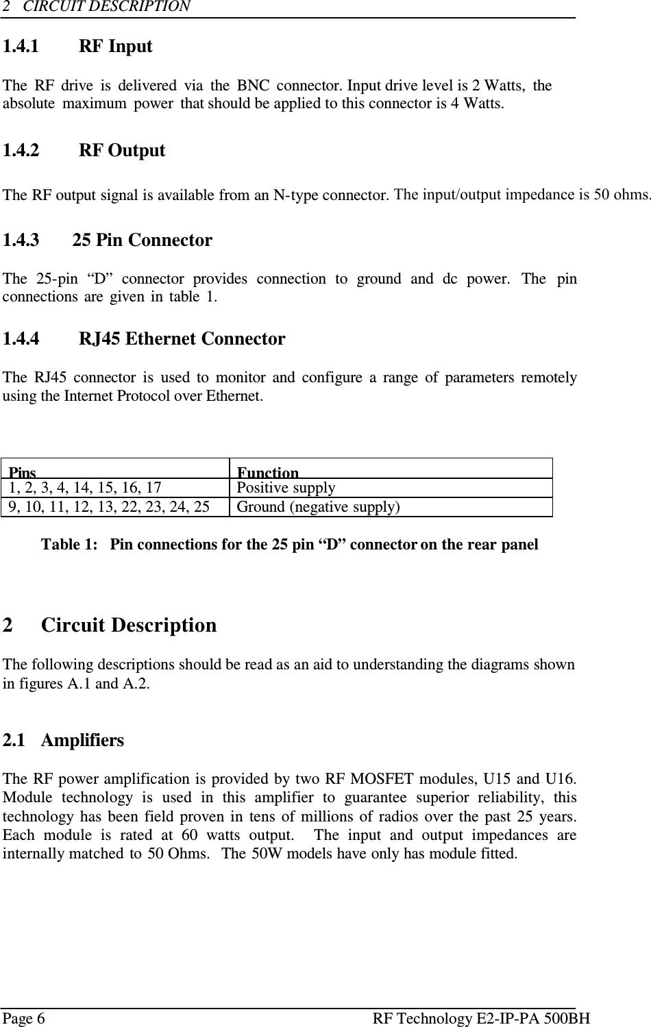 Page 6 RF Technology    2   CIRCUIT DESCRIPTION  1.4.1   RF Input  The  RF  drive  is  delivered  via  the  BNC  connector. Input drive level is 2 Watts,  the absolute  maximum  power  that should be applied to this connector is 4 Watts.   1.4.2   RF Output  The RF output signal is available from an N-type connector. The input/output impedance is 50 ohms.  1.4.3       25 Pin Connector  The  25-pin  “D”  connector  provides  connection  to  ground  and  dc  power.  The  pin connections  are  given  in  table  1.       1.4.4  RJ45 Ethernet Connector  The  RJ45  connector  is  used  to  monitor  and  configure  a  range  of  parameters  remotely using the Internet Protocol over Ethernet.     Pins Function 1, 2, 3, 4, 14, 15, 16, 17 Positive supply 9, 10, 11, 12, 13, 22, 23, 24, 25 Ground (negative supply)  Table 1:   Pin connections for the 25 pin “D” connector on the rear panel      2     Circuit Description  The following descriptions should be read as an aid to understanding the diagrams shown in figures A.1 and A.2.    2.1   Amplifiers  The RF power amplification is provided by two RF MOSFET modules, U15 and U16. Module  technology  is  used  in  this  amplifier  to  guarantee  superior  reliability,  this technology  has  been  field  proven  in  tens  of  millions  of  radios  over  the  past  25  years.  Each  module  is  rated  at  60  watts  output.    The  input  and  output  impedances  are internally matched  to 50 Ohms.   The 50W models have only has module fitted.   E2-IP-PA 500BH