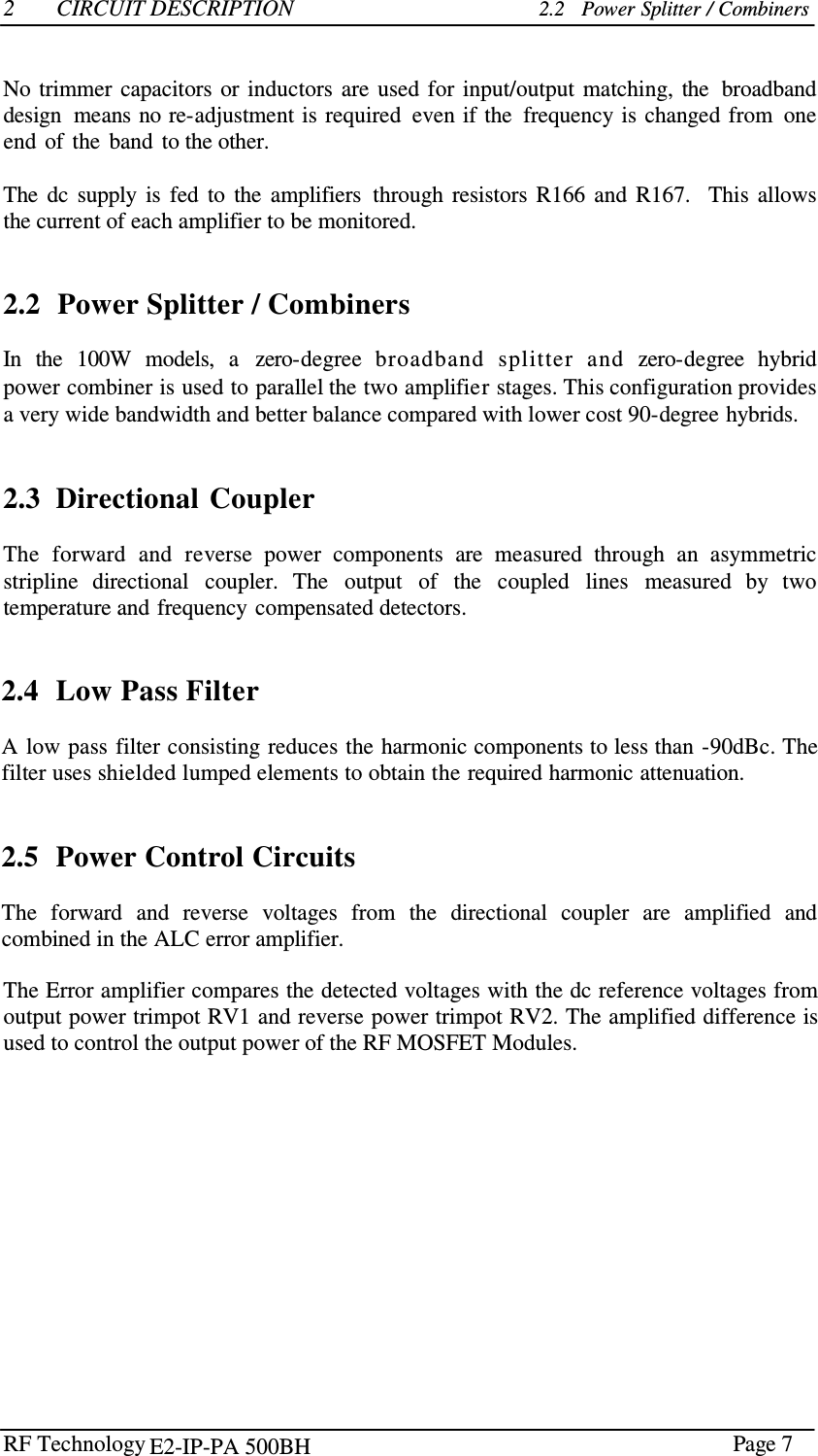 RF Technology    Page 7  2  CIRCUIT DESCRIPTION 2.2   Power Splitter / Combiners    No trimmer  capacitors or  inductors  are  used  for  input/output  matching,  the  broadband design  means no re-adjustment is  required  even if the  frequency is  changed from  one end  of  the  band  to the other.  The  dc  supply  is  fed  to  the  amplifiers  through  resistors  R166  and  R167.   This  allows the current of each amplifier to be monitored.    2.2  Power Splitter / Combiners  In  the  100W  models,  a   zero-degree  broadband  splitter  and  zero-degree  hybrid power combiner is used to parallel the two amplifier stages. This configuration provides a very wide bandwidth and better balance compared with lower cost 90-degree hybrids.    2.3  Directional  Coupler  The  forward  and  reverse  power  components  are  measured  through  an  asymmetric stripline  directional  coupler.  The  output  of  the  coupled  lines  measured  by  two temperature and frequency  compensated detectors.    2.4  Low Pass Filter  A low pass filter consisting reduces the harmonic components to less than -90dBc. The filter uses shielded lumped elements to obtain the required harmonic attenuation.    2.5  Power Control Circuits  The  forward  and  reverse  voltages  from  the  directional  coupler  are  amplified  and combined in the ALC error amplifier.  The Error amplifier compares the detected voltages with the dc reference voltages from output power trimpot RV1 and reverse power trimpot RV2. The amplified difference is used to control the output power of the RF MOSFET Modules. E2-IP-PA 500BH