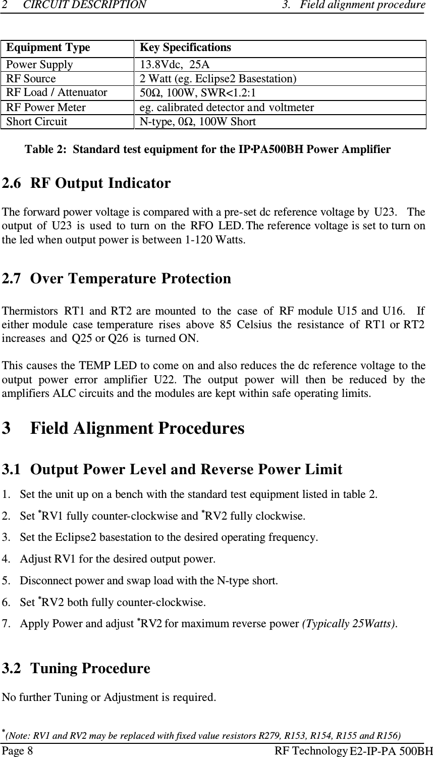 Page 8  RF Technology    2   CIRCUIT DESCRIPTION 3.   Field alignment procedure    Equipment Type Key Specifications Power Supply  13.8Vdc,  25A RF Source 2 Watt (eg. Eclipse2 Basestation) RF Load / Attenuator 50Ω, 100W, SWR&lt;1.2:1 RF Power Meter eg. calibrated detector and voltmeter Short Circuit  N-type, 0Ω, 100W Short   Table 2:  Standard test equipment for the IP•PA500BH Power Amplifier    2.6  RF Output Indicator  The forward power voltage is compared with a pre-set dc reference voltage by  U23.   The output  of  U23  is  used  to  turn  on  the  RFO  LED. The reference voltage is set to turn on the led when output power is between 1-120 Watts.     2.7  Over Temperature Protection   Thermistors  RT1  and  RT2  are  mounted  to  the  case  of  RF module  U15 and U16.   If either module  case temperature  rises  above  85  Celsius  the  resistance  of  RT1 or RT2 increases  and  Q25 or Q26  is  turned ON.  This causes the TEMP LED to come on and also reduces the dc reference voltage to the output  power  error  amplifier  U22.  The  output  power  will  then  be  reduced  by  the amplifiers ALC circuits and the modules are kept within safe operating limits.   3    Field Alignment Procedures    3.1  Output Power Level and Reverse Power Limit  1.   Set the unit up on a bench with the standard test equipment listed in table 2.  2.   Set *RV1 fully counter-clockwise and *RV2 fully clockwise.  3.   Set the Eclipse2 basestation to the desired operating frequency.  4.   Adjust RV1 for the desired output power.  5.   Disconnect power and swap load with the N-type short.  6.   Set *RV2 both fully counter-clockwise.  7.   Apply Power and adjust *RV2 for maximum reverse power (Typically 25Watts).   3.2  Tuning Procedure  No further Tuning or Adjustment is required.   *(Note: RV1 and RV2 may be replaced with fixed value resistors R279, R153, R154, R155 and R156) E2-IP-PA 500BH