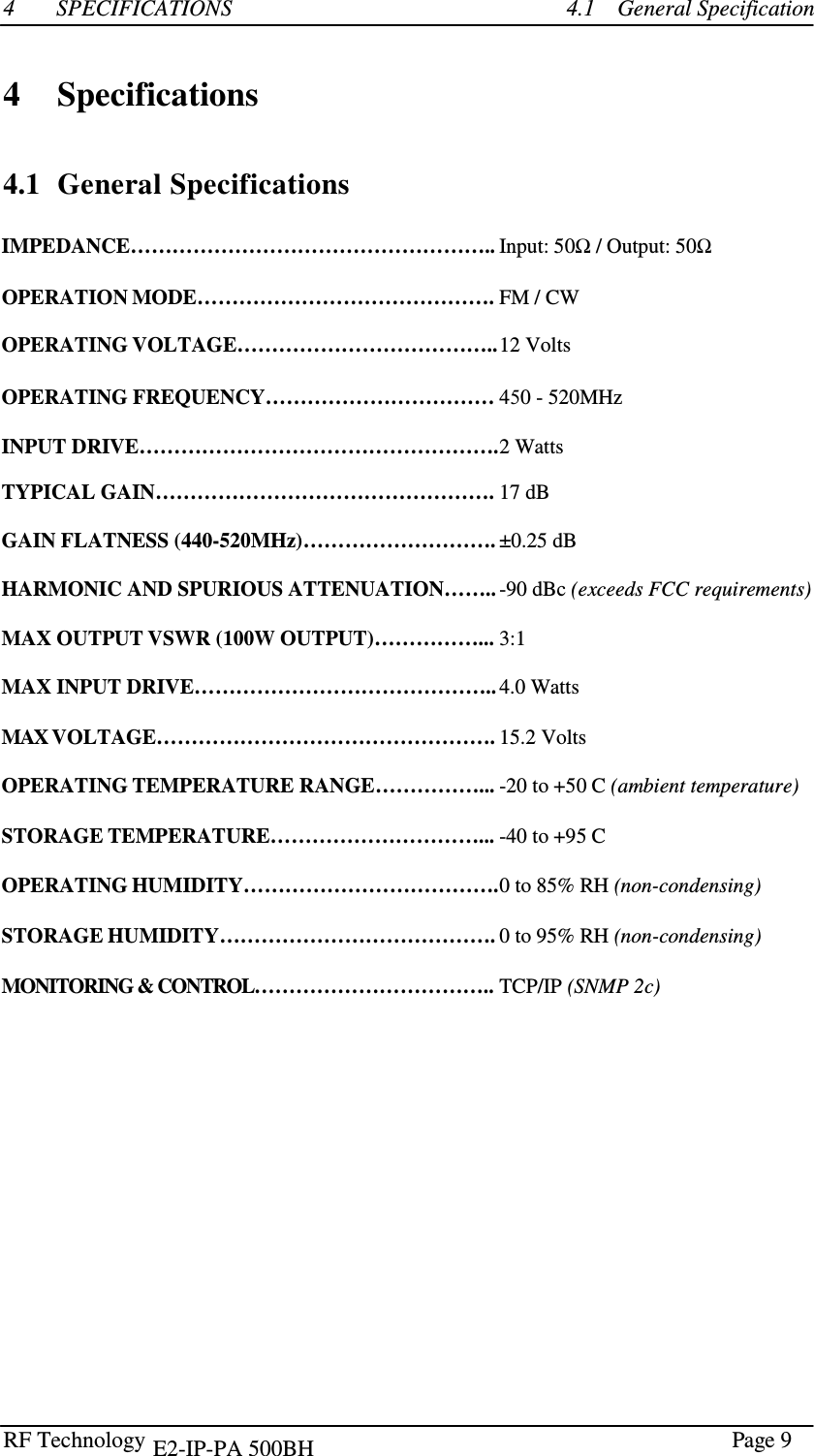 RF Technology      Page 9  4  SPECIFICATIONS  4.1    General Specification    4    Specifications    4.1  General Specifications  IMPEDANCE…………………………………………….. Input: 50Ω / Output: 50Ω  OPERATION MODE……………………………………. FM / CW  OPERATING VOLTAGE……………………………….. 12 Volts  OPERATING FREQUENCY…………………………… 450 - 520MHz   INPUT DRIVE……………………………………………. 2 Watts  TYPICAL GAIN…………………………………………. 17 dB  GAIN FLATNESS (440-520MHz)………………………. ±0.25 dB HARMONIC AND SPURIOUS ATTENUATION…….. -90 dBc (exceeds FCC requirements)  MAX OUTPUT VSWR (100W OUTPUT)……………... 3:1  MAX INPUT DRIVE…………………………………….. 4.0 Watts  MAX VOLTAGE…………………………………………. 15.2 Volts   OPERATING TEMPERATURE RANGE……………... -20 to +50 C (ambient temperature)  STORAGE TEMPERATURE…………………………... -40 to +95 C  OPERATING HUMIDITY………………………………. 0 to 85% RH (non-condensing)  STORAGE HUMIDITY…………………………………. 0 to 95% RH (non-condensing)  MONITORING &amp; CONTROL…………………………….. TCP/IP (SNMP 2c)   E2-IP-PA 500BH