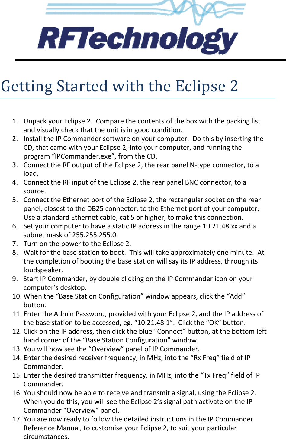              Getting Started with the Eclipse 2 1. Unpack your Eclipse 2.  Compare the contents of the box with the packing list and visually check that the unit is in good condition.2. Install the IP Commander software on your computer.  Do this by CD, that came with your Eclipse 2, into your computer, and program “IPCommander.exe”3. Connect the RF output of the Eclipse 2, load. 4. Connect the RF input of the Eclipse 2source. 5. Connect the Ethernet port of the panel, closest to the DB25 connectorUse a standard Ethernet cable, 6. Set your computer to have a static IP address subnet mask of 255.255.255.07. Turn on the power to the Eclipse 2.8. Wait for the base station to boot.  This will take athe completion of booting the base station will say its IP address, loudspeaker. 9. Start IP Commander, by double clicking on the IP Commander icon on your computer’s desktop. 10. When the “Base Station Configuration” window appears, button. 11. Enter the Admin Password, provided with your Eclipse 2, and the base station to be 12. Click on the IP addresshand corner of the “Base Station 13. You will now see the “14. Enter the desired receiver frequency, in MHz, into the “Rx Freq” field of IP Commander. 15. Enter the desired transmitter frequency, in MHz, into the “Tx Freq” field of IP Commander. 16. You should now be able to When you do this, you willCommander “Overview17. You are now ready to fReference Manual, to customise your Eclipse 2, to suit your particular circumstances. Getting Started with the Eclipse 2Unpack your Eclipse 2.  Compare the contents of the box with the packing list and visually check that the unit is in good condition. Install the IP Commander software on your computer.  Do this by inserting the CD, that came with your Eclipse 2, into your computer, and running the program “IPCommander.exe”, from the CD. Connect the RF output of the Eclipse 2, the rear panel N-type connectorConnect the RF input of the Eclipse 2, the rear panel BNC connector,Ethernet port of the Eclipse 2, the rectangular socket on the rear, closest to the DB25 connector, to the Ethernet port of your computer.  Ethernet cable, cat 5 or higher, to make this connectionSet your computer to have a static IP address in the range 10.21.48.subnet mask of 255.255.255.0. Turn on the power to the Eclipse 2. Wait for the base station to boot.  This will take approximately one minutethe completion of booting the base station will say its IP address, throughStart IP Commander, by double clicking on the IP Commander icon on your When the “Base Station Configuration” window appears, click the “AddEnter the Admin Password, provided with your Eclipse 2, and the IP the base station to be accessed, eg. “10.21.48.1”.  Click the “OK” button.address, then click the blue “Connect” button, at the bottom left hand corner of the “Base Station Configuration” window. Overview” panel of IP Commander. Enter the desired receiver frequency, in MHz, into the “Rx Freq” field of IP Enter the desired transmitter frequency, in MHz, into the “Tx Freq” field of IP You should now be able to receive and transmit a signal, using the Eclipse 2When you do this, you will see the Eclipse 2’s signal path activate on the Overview” panel. follow the detailed instructions in the IP Commander Reference Manual, to customise your Eclipse 2, to suit your particular Getting Started with the Eclipse 2 Unpack your Eclipse 2.  Compare the contents of the box with the packing list inserting the running the type connector, to a BNC connector, to a the rectangular socket on the rear to the Ethernet port of your computer.  to make this connection. 10.21.48.xx and a pproximately one minute.  At through its Start IP Commander, by double clicking on the IP Commander icon on your click the “Add” IP address of Click the “OK” button. the blue “Connect” button, at the bottom left Enter the desired receiver frequency, in MHz, into the “Rx Freq” field of IP Enter the desired transmitter frequency, in MHz, into the “Tx Freq” field of IP signal, using the Eclipse 2.  path activate on the IP Commander Reference Manual, to customise your Eclipse 2, to suit your particular 