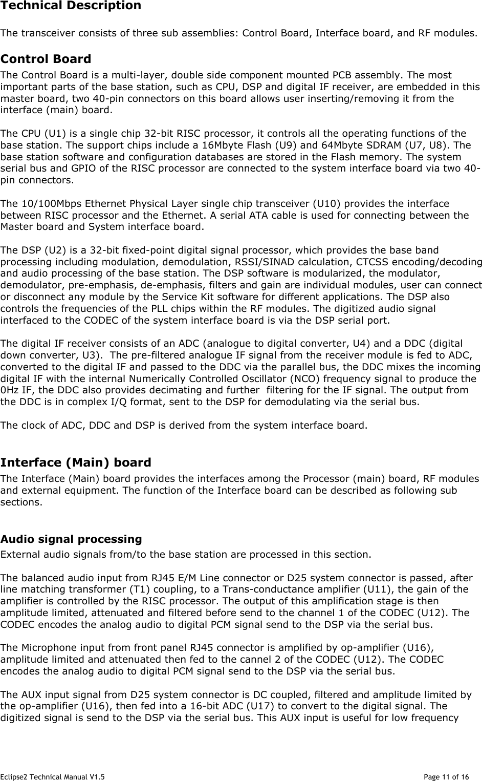 Eclipse2 Technical Manual V1.5                                                                                                                                              Page 11 of 16 Technical Description   The transceiver consists of three sub assemblies: Control Board, Interface board, and RF modules. Control Board The Control Board is a multi-layer, double side component mounted PCB assembly. The most important parts of the base station, such as CPU, DSP and digital IF receiver, are embedded in this master board, two 40-pin connectors on this board allows user inserting/removing it from the interface (main) board.     The CPU (U1) is a single chip 32-bit RISC processor, it controls all the operating functions of the base station. The support chips include a 16Mbyte Flash (U9) and 64Mbyte SDRAM (U7, U8). The base station software and configuration databases are stored in the Flash memory. The system serial bus and GPIO of the RISC processor are connected to the system interface board via two 40-pin connectors.  The 10/100Mbps Ethernet Physical Layer single chip transceiver (U10) provides the interface between RISC processor and the Ethernet. A serial ATA cable is used for connecting between the Master board and System interface board.  The DSP (U2) is a 32-bit fixed-point digital signal processor, which provides the base band processing including modulation, demodulation, RSSI/SINAD calculation, CTCSS encoding/decoding and audio processing of the base station. The DSP software is modularized, the modulator, demodulator, pre-emphasis, de-emphasis, filters and gain are individual modules, user can connect or disconnect any module by the Service Kit software for different applications. The DSP also controls the frequencies of the PLL chips within the RF modules. The digitized audio signal interfaced to the CODEC of the system interface board is via the DSP serial port.   The digital IF receiver consists of an ADC (analogue to digital converter, U4) and a DDC (digital down converter, U3).  The pre-filtered analogue IF signal from the receiver module is fed to ADC, converted to the digital IF and passed to the DDC via the parallel bus, the DDC mixes the incoming digital IF with the internal Numerically Controlled Oscillator (NCO) frequency signal to produce the 0Hz IF, the DDC also provides decimating and further  filtering for the IF signal. The output from the DDC is in complex I/Q format, sent to the DSP for demodulating via the serial bus.  The clock of ADC, DDC and DSP is derived from the system interface board.  Interface (Main) board The Interface (Main) board provides the interfaces among the Processor (main) board, RF modules and external equipment. The function of the Interface board can be described as following sub sections.  Audio signal processing External audio signals from/to the base station are processed in this section.  The balanced audio input from RJ45 E/M Line connector or D25 system connector is passed, after line matching transformer (T1) coupling, to a Trans-conductance amplifier (U11), the gain of the amplifier is controlled by the RISC processor. The output of this amplification stage is then amplitude limited, attenuated and filtered before send to the channel 1 of the CODEC (U12). The CODEC encodes the analog audio to digital PCM signal send to the DSP via the serial bus.  The Microphone input from front panel RJ45 connector is amplified by op-amplifier (U16), amplitude limited and attenuated then fed to the cannel 2 of the CODEC (U12). The CODEC encodes the analog audio to digital PCM signal send to the DSP via the serial bus.  The AUX input signal from D25 system connector is DC coupled, filtered and amplitude limited by the op-amplifier (U16), then fed into a 16-bit ADC (U17) to convert to the digital signal. The digitized signal is send to the DSP via the serial bus. This AUX input is useful for low frequency 