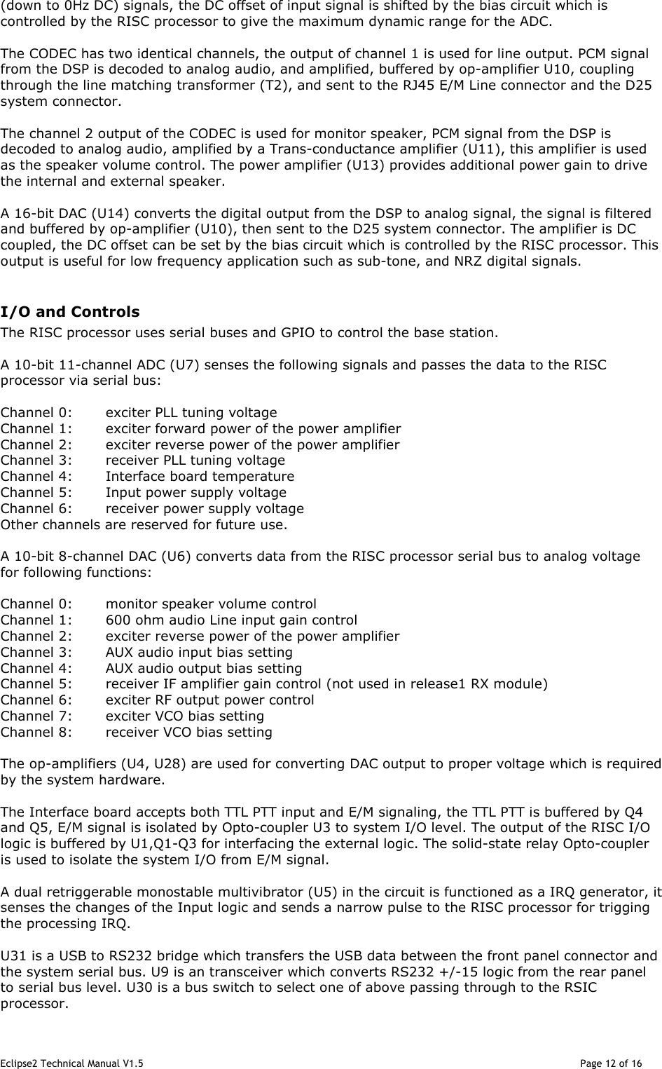 Eclipse2 Technical Manual V1.5                                                                                                                                              Page 12 of 16 (down to 0Hz DC) signals, the DC offset of input signal is shifted by the bias circuit which is controlled by the RISC processor to give the maximum dynamic range for the ADC.  The CODEC has two identical channels, the output of channel 1 is used for line output. PCM signal from the DSP is decoded to analog audio, and amplified, buffered by op-amplifier U10, coupling through the line matching transformer (T2), and sent to the RJ45 E/M Line connector and the D25 system connector.  The channel 2 output of the CODEC is used for monitor speaker, PCM signal from the DSP is decoded to analog audio, amplified by a Trans-conductance amplifier (U11), this amplifier is used as the speaker volume control. The power amplifier (U13) provides additional power gain to drive the internal and external speaker.   A 16-bit DAC (U14) converts the digital output from the DSP to analog signal, the signal is filtered and buffered by op-amplifier (U10), then sent to the D25 system connector. The amplifier is DC coupled, the DC offset can be set by the bias circuit which is controlled by the RISC processor. This output is useful for low frequency application such as sub-tone, and NRZ digital signals.  I/O and Controls  The RISC processor uses serial buses and GPIO to control the base station.  A 10-bit 11-channel ADC (U7) senses the following signals and passes the data to the RISC processor via serial bus:  Channel 0:  exciter PLL tuning voltage Channel 1:  exciter forward power of the power amplifier  Channel 2:  exciter reverse power of the power amplifier  Channel 3:  receiver PLL tuning voltage Channel 4:  Interface board temperature Channel 5:  Input power supply voltage Channel 6:  receiver power supply voltage Other channels are reserved for future use.  A 10-bit 8-channel DAC (U6) converts data from the RISC processor serial bus to analog voltage for following functions:  Channel 0:  monitor speaker volume control Channel 1:  600 ohm audio Line input gain control  Channel 2:  exciter reverse power of the power amplifier  Channel 3:  AUX audio input bias setting Channel 4:  AUX audio output bias setting Channel 5:  receiver IF amplifier gain control (not used in release1 RX module) Channel 6:  exciter RF output power control Channel 7:  exciter VCO bias setting Channel 8:  receiver VCO bias setting  The op-amplifiers (U4, U28) are used for converting DAC output to proper voltage which is required by the system hardware.    The Interface board accepts both TTL PTT input and E/M signaling, the TTL PTT is buffered by Q4 and Q5, E/M signal is isolated by Opto-coupler U3 to system I/O level. The output of the RISC I/O logic is buffered by U1,Q1-Q3 for interfacing the external logic. The solid-state relay Opto-coupler is used to isolate the system I/O from E/M signal.  A dual retriggerable monostable multivibrator (U5) in the circuit is functioned as a IRQ generator, it senses the changes of the Input logic and sends a narrow pulse to the RISC processor for trigging the processing IRQ.    U31 is a USB to RS232 bridge which transfers the USB data between the front panel connector and the system serial bus. U9 is an transceiver which converts RS232 +/-15 logic from the rear panel to serial bus level. U30 is a bus switch to select one of above passing through to the RSIC processor. 