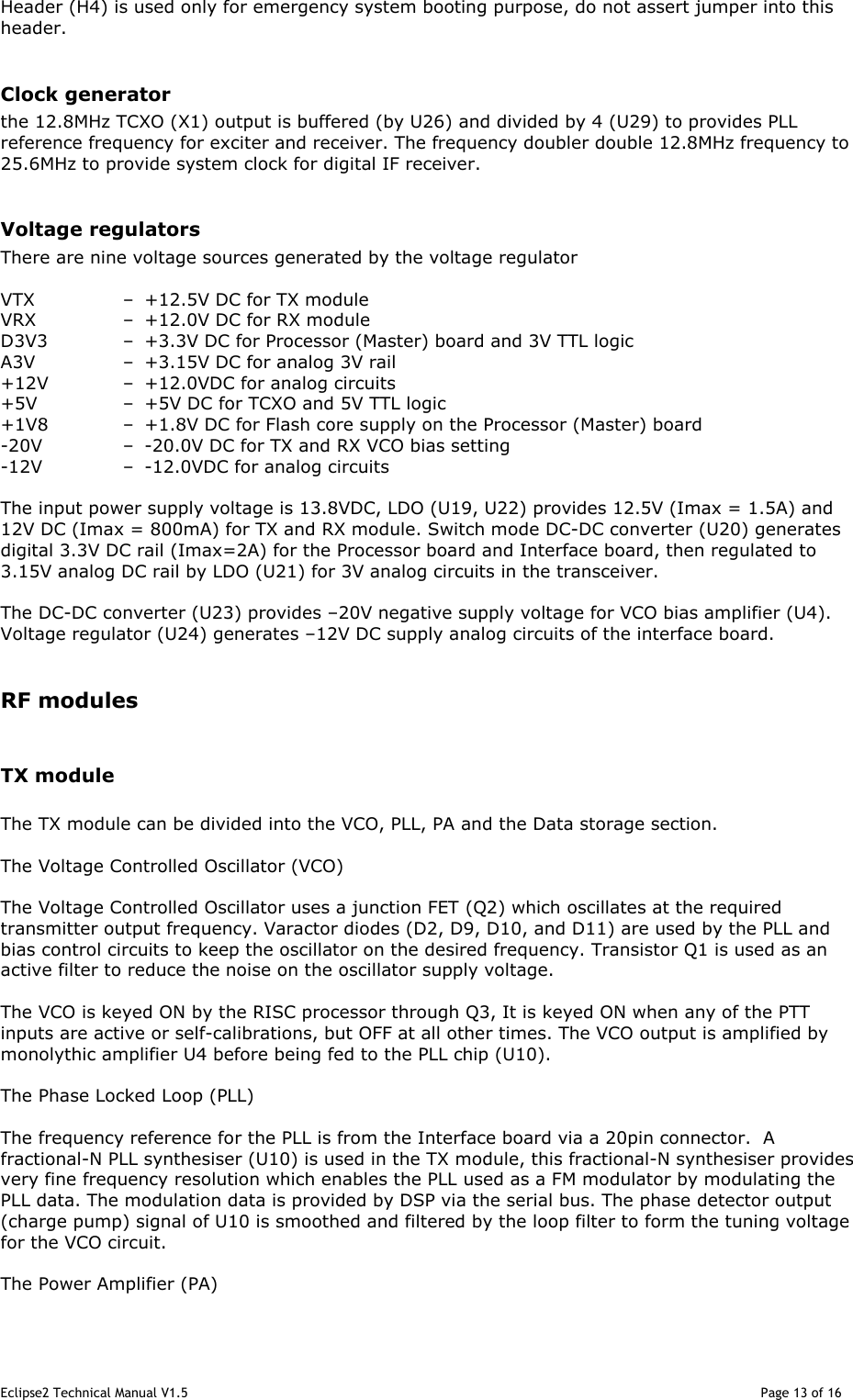 Eclipse2 Technical Manual V1.5                                                                                                                                              Page 13 of 16 Header (H4) is used only for emergency system booting purpose, do not assert jumper into this header.  Clock generator the 12.8MHz TCXO (X1) output is buffered (by U26) and divided by 4 (U29) to provides PLL reference frequency for exciter and receiver. The frequency doubler double 12.8MHz frequency to 25.6MHz to provide system clock for digital IF receiver.   Voltage regulators There are nine voltage sources generated by the voltage regulator  VTX  –  +12.5V DC for TX module VRX  –  +12.0V DC for RX module D3V3  –  +3.3V DC for Processor (Master) board and 3V TTL logic A3V  –  +3.15V DC for analog 3V rail +12V  –  +12.0VDC for analog circuits +5V  –  +5V DC for TCXO and 5V TTL logic +1V8  –  +1.8V DC for Flash core supply on the Processor (Master) board -20V  –  -20.0V DC for TX and RX VCO bias setting -12V  –  -12.0VDC for analog circuits  The input power supply voltage is 13.8VDC, LDO (U19, U22) provides 12.5V (Imax = 1.5A) and 12V DC (Imax = 800mA) for TX and RX module. Switch mode DC-DC converter (U20) generates digital 3.3V DC rail (Imax=2A) for the Processor board and Interface board, then regulated to 3.15V analog DC rail by LDO (U21) for 3V analog circuits in the transceiver.  The DC-DC converter (U23) provides –20V negative supply voltage for VCO bias amplifier (U4). Voltage regulator (U24) generates –12V DC supply analog circuits of the interface board.   RF modules  TX module  The TX module can be divided into the VCO, PLL, PA and the Data storage section.  The Voltage Controlled Oscillator (VCO)  The Voltage Controlled Oscillator uses a junction FET (Q2) which oscillates at the required transmitter output frequency. Varactor diodes (D2, D9, D10, and D11) are used by the PLL and bias control circuits to keep the oscillator on the desired frequency. Transistor Q1 is used as an active filter to reduce the noise on the oscillator supply voltage.  The VCO is keyed ON by the RISC processor through Q3, It is keyed ON when any of the PTT inputs are active or self-calibrations, but OFF at all other times. The VCO output is amplified by monolythic amplifier U4 before being fed to the PLL chip (U10).   The Phase Locked Loop (PLL)  The frequency reference for the PLL is from the Interface board via a 20pin connector.  A fractional-N PLL synthesiser (U10) is used in the TX module, this fractional-N synthesiser provides very fine frequency resolution which enables the PLL used as a FM modulator by modulating the PLL data. The modulation data is provided by DSP via the serial bus. The phase detector output (charge pump) signal of U10 is smoothed and filtered by the loop filter to form the tuning voltage for the VCO circuit.  The Power Amplifier (PA)  