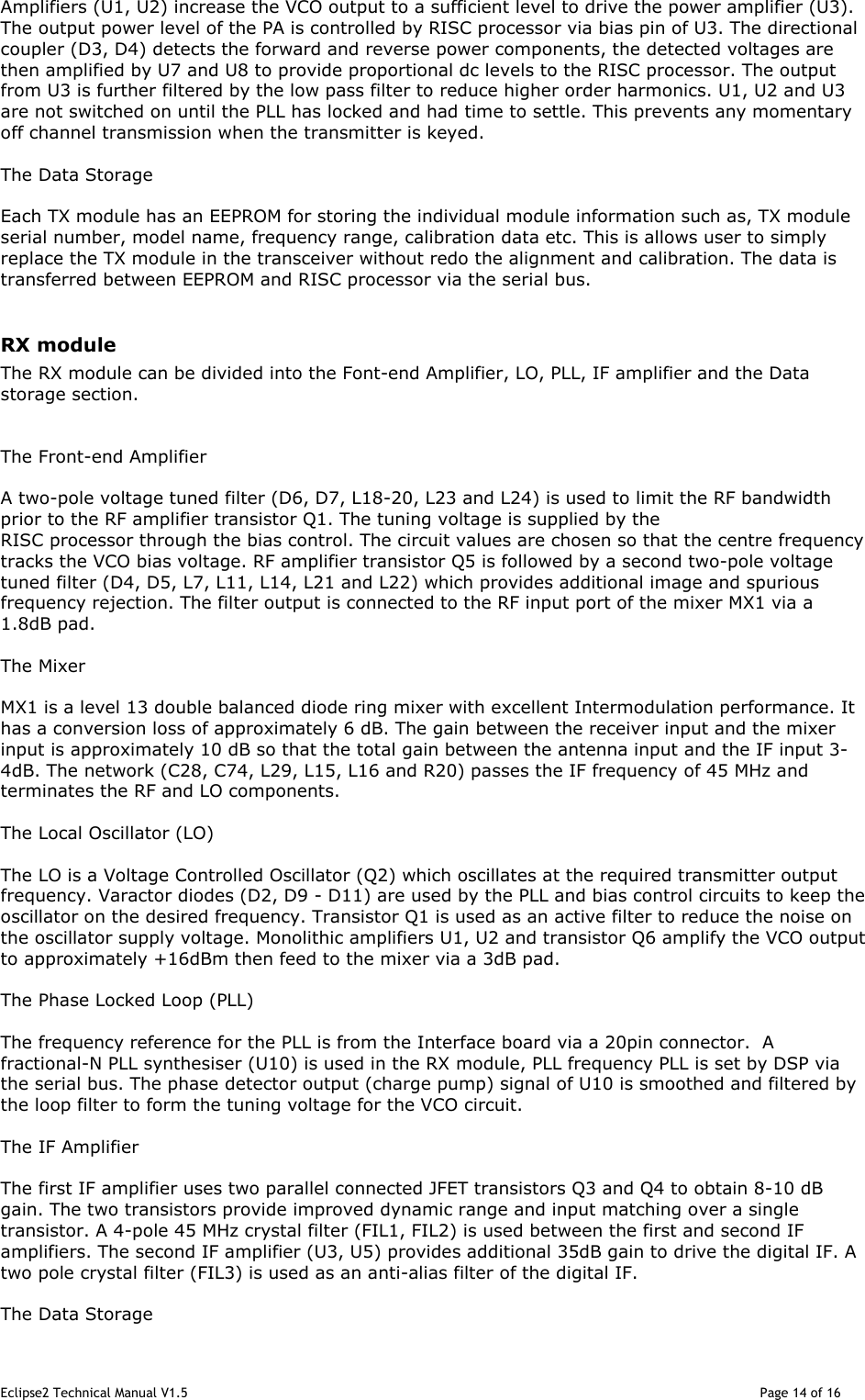 Eclipse2 Technical Manual V1.5                                                                                                                                              Page 14 of 16 Amplifiers (U1, U2) increase the VCO output to a sufficient level to drive the power amplifier (U3). The output power level of the PA is controlled by RISC processor via bias pin of U3. The directional coupler (D3, D4) detects the forward and reverse power components, the detected voltages are then amplified by U7 and U8 to provide proportional dc levels to the RISC processor. The output from U3 is further filtered by the low pass filter to reduce higher order harmonics. U1, U2 and U3 are not switched on until the PLL has locked and had time to settle. This prevents any momentary off channel transmission when the transmitter is keyed.  The Data Storage  Each TX module has an EEPROM for storing the individual module information such as, TX module serial number, model name, frequency range, calibration data etc. This is allows user to simply replace the TX module in the transceiver without redo the alignment and calibration. The data is transferred between EEPROM and RISC processor via the serial bus.  RX module The RX module can be divided into the Font-end Amplifier, LO, PLL, IF amplifier and the Data storage section.   The Front-end Amplifier  A two-pole voltage tuned filter (D6, D7, L18-20, L23 and L24) is used to limit the RF bandwidth prior to the RF amplifier transistor Q1. The tuning voltage is supplied by the RISC processor through the bias control. The circuit values are chosen so that the centre frequency tracks the VCO bias voltage. RF amplifier transistor Q5 is followed by a second two-pole voltage tuned filter (D4, D5, L7, L11, L14, L21 and L22) which provides additional image and spurious frequency rejection. The filter output is connected to the RF input port of the mixer MX1 via a 1.8dB pad.  The Mixer  MX1 is a level 13 double balanced diode ring mixer with excellent Intermodulation performance. It has a conversion loss of approximately 6 dB. The gain between the receiver input and the mixer input is approximately 10 dB so that the total gain between the antenna input and the IF input 3-4dB. The network (C28, C74, L29, L15, L16 and R20) passes the IF frequency of 45 MHz and terminates the RF and LO components.   The Local Oscillator (LO)  The LO is a Voltage Controlled Oscillator (Q2) which oscillates at the required transmitter output frequency. Varactor diodes (D2, D9 - D11) are used by the PLL and bias control circuits to keep the oscillator on the desired frequency. Transistor Q1 is used as an active filter to reduce the noise on the oscillator supply voltage. Monolithic amplifiers U1, U2 and transistor Q6 amplify the VCO output to approximately +16dBm then feed to the mixer via a 3dB pad.  The Phase Locked Loop (PLL)  The frequency reference for the PLL is from the Interface board via a 20pin connector.  A fractional-N PLL synthesiser (U10) is used in the RX module, PLL frequency PLL is set by DSP via the serial bus. The phase detector output (charge pump) signal of U10 is smoothed and filtered by the loop filter to form the tuning voltage for the VCO circuit.  The IF Amplifier  The first IF amplifier uses two parallel connected JFET transistors Q3 and Q4 to obtain 8-10 dB gain. The two transistors provide improved dynamic range and input matching over a single transistor. A 4-pole 45 MHz crystal filter (FIL1, FIL2) is used between the first and second IF amplifiers. The second IF amplifier (U3, U5) provides additional 35dB gain to drive the digital IF. A two pole crystal filter (FIL3) is used as an anti-alias filter of the digital IF.   The Data Storage 